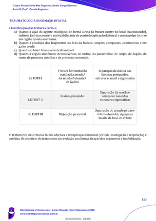 123
TRAUMATOLOGIA BUCOMAXILOFACIAL
Classificação das fraturas faciais:
a) Quanto à ação do agente etiológico: de forma direta (a fratura ocorre no local traumatizado),
indireta (a fratura ocorre em local distante do ponto de aplicação da força) e contragolpe (ocorre
em região oposta ao trauma.
b) Quanto à condição dos fragmentos na área da fratura: simples, compostas, cominutivas e em
galho verde.
c) Quanto ao bisel: favorável e desfavorável
d) Quanto à região anatômica: dentoalveolar, de sínfise, da parassínfise, de corpo, de ângulo, de
ramo, de processo condilar e de processo coronoide.
O tratamento das fraturas faciais objetiva a recuperação funcional (ex: fala, mastigação e respiração) e
estética. Os objetivos do tratamento são redução anatômica, fixação dos segmentos e imobilização.
LE FORT I
Fratura horizontal da
maxila/da arcada/
da arcada flutuante/
de Guérin
Separação da maxila das
lâminas pterigoides,
estruturas nasal e zigomática
LE FORT II
Fratura piramidal
Separação da maxila e
complexo nasal das
estruturas zigomáticas
LE FORT III Disjunção piramidal
Separação do complexo naso-
órbito-etmoidal, zigomas e
maxila da base do crânio
Cássia Franco Della Mea Reginato, Mirela Sangoi Barreto
Aula 00 (Profª. Cássia Reginato)
Odontologia p/ Concursos - Curso Regular (Com Videoaulas) 2020
www.estrategiaconcursos.com.br
0
00000000000 - DEMO
 