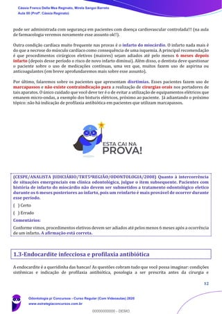 12
pode ser administrada com segurança em pacientes com doença cardiovascular controlada!!! (na aula
de farmacologia veremos novamente esse assunto ok!!).
Outra condição cardíaca muito frequente nas provas é o infarto do miocárdio. O infarto nada mais é
do que a necrose do músculo cardíaco como consequência de uma isquemia. A principal recomendação
é que procedimentos cirúrgicos eletivos (maiores) sejam adiados até pelo menos 6 meses depois
infarto (depois desse período o risco de novo infarto diminui). Além disso, o dentista deve questionar
o paciente sobre o uso de medicações contínuas, uma vez que, muitos fazem uso de aspirina ou
anticoagulantes (em breve aprofundaremos mais sobre esse assunto).
Por último, falaremos sobre os pacientes que apresentam disrtimias. Esses pacientes fazem uso de
marcapassos e não existe contraindicação para a realização de cirurgias orais nos portadores de
tais aparatos. O único cuidado que você deve ter é o de evitar a utilização de equipamentos elétricos que
emanem micro-ondas, a exemplo dos bisturis elétricos, próximo ao paciente. Já adiantando o próximo
tópico: não há indicação de profilaxia antibiótica em pacientes que utilizam marcapassos.
(CESPE/ANALISTA JUDICIÁRIO/TRT5ªREGIÃO/ODONTOLOGIA/2008) Quanto à intercorrência
de situações emergenciais em clínica odontológica, julgue o item subsequente. Pacientes com
história de infarto do miocárdio não devem ser submetidos a tratamento odontológico eletico
durante os 6 meses posteriores ao infarto, pois um reinfarto é mais provável de ocorrer durante
esse período.
( ) Certo
( ) Errado
Comentários:
Conforme vimos, procedimentos eletivos devem ser adiados até pelos menos 6 meses após a ocorrência
de um infarto. A afirmação está correta.
1.3-Endocardite infecciosa e profilaxia antibiótica
A endocardite é a queridinha das bancas! As questões cobram tudo que você possa imaginar: condições
sistêmicas e indicação de profilaxia antibiótica, posologia a ser prescrita antes da cirurgia e
Cássia Franco Della Mea Reginato, Mirela Sangoi Barreto
Aula 00 (Profª. Cássia Reginato)
Odontologia p/ Concursos - Curso Regular (Com Videoaulas) 2020
www.estrategiaconcursos.com.br
0
00000000000 - DEMO
 