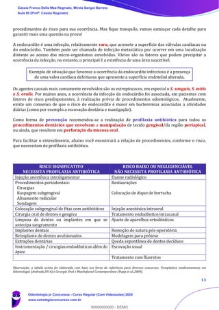 13
procedimentos de risco para sua ocorrência. Mas fique tranquilo, vamos esmiuçar cada detalhe para
garantir mais uma questão na prova!
A endocardite é uma infecção, relativamente rara, que acomete a superfície das válvulas cardíacas ou
do endocárdio. Também pode ser chamada de infecção metastática por ocorrer em uma localização
distante ao acesso dos micro-organismos envolvidos. Vários são os fatores que podem precipitar a
ocorrência da infecção, no entanto, o principal é a existência de uma área suscetível.
Exemplo de situação que favorece a ocorrência da endocardite infecciosa é a presença
de uma valva cardíaca defeituosa que apresente a superfície endotelial alterada.
Os agentes causais mais comumente envolvidos são os estreptococos, em especial o S. sanguis, S. mitis
e S. oralis. Por muitos anos, a ocorrência da infecção do endocárdio foi associada, em pacientes com
fatores de risco predisponentes, à realização prévia de procedimentos odontológicos. Atualmente,
existe um consenso de que o risco de endocardite é maior em bacteremias associadas a atividades
diárias (como por exemplo a escovação dentária e mastigação).
Como forma de prevenção recomendou-se a realização de profilaxia antibiótica para todos os
procedimentos dentários que envolvam a manipulação de tecido gengival/da região periapical,
ou ainda, que resultem em perfuração da mucosa oral.
Para facilitar o entendimento, abaixo você encontrará a relação de procedimentos, conforme o risco,
que necessitam de profilaxia antibiótica.
RISCO SIGNIFICATIVO
NECESSITA PROFILAXIA ANTIBIÓTICA
RISCO BAIXO OU NEGLIGENCIÁVEL
NÃO NECESSITA PROFILAXIA ANTIBIÓTICA
Injeção anestésica intraligamentar Exame radiológico
Procedimentos periodontais:
Cirurgias
Raspagem subgengival
Alisamento radicular
Sondagem
Restaurações
Colocação de dique de borracha
Colocação subgengival de fitas com antibióticos Injeção anestésica intraoral
Cirurgia oral de dentes e gengiva Tratamento endodôntico intracanal
Limpeza de dentes ou implantes em que se
antecipa sangramento
Ajuste de aparelhos ortodônticos
Implantes dentais Remoção de sutura pós-operatória
Reimplante de dentes avulsionados Modelagem para prótese
Extrações dentárias Queda espontânea de dentes decíduos
Instrumentação / cirurgias endodônticas além do
ápice
Escovação usual
Tratamento com fluoretos
Observação: a tabela acima foi elaborada com base nos livros de referência para diversos concursos: Terapêutica medicamentosa em
Odontologia (Andrade,2014) e Cirurgia Oral e Maxilofacial Contemporânea (Hupp et al.,2009).
Cássia Franco Della Mea Reginato, Mirela Sangoi Barreto
Aula 00 (Profª. Cássia Reginato)
Odontologia p/ Concursos - Curso Regular (Com Videoaulas) 2020
www.estrategiaconcursos.com.br
0
00000000000 - DEMO
 