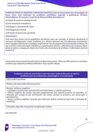 14
CORPO DE SAÚDE DA MARINHA/ CIRURGIÃO-DENTISTA/2012) O procedimento odontológico de
baixo risco, sem indicação de profilaxia antibiótica, segundo a publicação Serviços
Odontológicos: Prevenção e Controle de Riscos (2006), denomina-se:
a) Injeção de anestesia intraligamentar
b) Instrumentação endodôntica
c) Raspagem e alisamento de raízes
d) Sondagem periodontal
e) Remoção de sutura pós-operatória
Comentários:
Você deve ficar atento com as pegadinhas das bancas como, por exemplo, as técnicas anestésicas. A
anestesia intraligamentar requer profilaxia, já a técnica intraoral não. Procedimentos periodontais
como raspagem/alisamento e sondagem implicam em risco de sangramento necessitando profilaxia. No
que se refere à instrumentação endodôntica a questão gera dúvidas, a alternativa não menciona limite
(além do ápice), o tratamento dentro dos limites não necessitaria de profilaxia. A alternativa correta
é a letra E.
A Associação Americana do Coração (American Heart Association - AHA), em 2007, elencou as condições
cardíacas que requerem profilaxia antibiótica. Veja o quadro abaixo.
Fonte: Andrade,2014.
Condições cardíacas associadas a alto risco para endocardite para as quais a
profilaxia para procedimentos odontológicos é recomendada
Valva cardíaca protética
Histórico de endocardite infecciosa prévia
Doenças cardíacas congênitas
- Cardiopatia cianótica não reparada CHD, incluindo shunts e condutos paliativos
- Defeito congênito do coração reparado completamente com material protético ou aparelhos, se
colocados por cirurgia ou por intervenção com cateter, durante os primeiros seis meses após o
procedimento.
- Doença cardíaca congênita reparada que evolui com defeito residual (o qual inibe a formação de
endotélio)
Valvopatia adquirida em paciente transplantado cardíaco
Cássia Franco Della Mea Reginato, Mirela Sangoi Barreto
Aula 00 (Profª. Cássia Reginato)
Odontologia p/ Concursos - Curso Regular (Com Videoaulas) 2020
www.estrategiaconcursos.com.br
0
00000000000 - DEMO
 