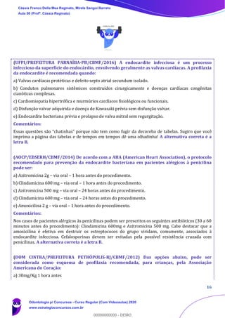 16
(UFPI/PREFEITURA PARNAÍBA-PB/CBMF/2016) A endocardite infecciosa é um processo
infeccioso da superfície do endocárdio, envolvendo geralmente as valvas cardíacas. A profilaxia
da endocardite é recomendada quando:
a) Valvas cardíacas protéticas e defeito septo atrial secundum isolado.
b) Condutos pulmonares sistêmicos construídos cirurgicamente e doenças cardíacas congênitas
cianóticas complexas.
c) Cardiomiopatia hipertrófica e murmúrios cardíacos fisiológicos ou funcionais.
d) Disfunção valvar adquirida e doença de Kawasaki prévia sem disfunção valvar.
e) Endocardite bacteriana prévia e prolapso de valva mitral sem regurgitação.
Comentários:
Essas questões são “chatinhas” porque não tem como fugir da decoreba de tabelas. Sugiro que você
imprima a página das tabelas e de tempos em tempos dê uma olhadinha! A alternativa correta é a
letra B.
(AOCP/EBSERH/CBMF/2014) De acordo com a AHA (American Heart Association), o protocolo
recomendado para prevenção da endocardite bacteriana em pacientes alérgicos à penicilina
pode ser:
a) Azitromicina 2g – via oral – 1 hora antes do procedimento.
b) Clindamicina 600 mg – via oral – 1 hora antes do procedimento.
c) Azitromicina 500 mg – via oral – 24 horas antes do procedimento.
d) Clindamicina 600 mg – via oral – 24 horas antes do procedimento.
e) Amoxicilina 2 g – via oral – 1 hora antes do procedimento.
Comentários:
Nos casos de pacientes alérgicos às penicilinas podem ser prescritos os seguintes antibióticos (30 a 60
minutos antes do procedimento): Clindamicina 600mg e Azitromicina 500 mg. Cabe destacar que a
amoxicilina é efetiva em destruir os estreptococos do grupo viridans, comumente, associados à
endocardite infecciosa. Cefalosporinas devem ser evitadas pela possível resistência cruzada com
penicilinas. A alternativa correta é a letra B.
(DOM CINTRA/PREFEITURA PETRÓPOLIS-RJ/CBMF/2012) Das opções abaixo, pode ser
considerada como esquema de profilaxia recomendada, para crianças, pela Associação
Americana do Coração:
a) 30mg/Kg 1 hora antes
Cássia Franco Della Mea Reginato, Mirela Sangoi Barreto
Aula 00 (Profª. Cássia Reginato)
Odontologia p/ Concursos - Curso Regular (Com Videoaulas) 2020
www.estrategiaconcursos.com.br
0
00000000000 - DEMO
 