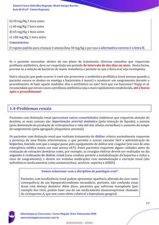 17
b) 50 mg/Kg 1 hora antes
c) 60 mg/Kg 1 hora antes
d) 65 mg/Kg 1 hora antes
e) 100 mg/Kg 1 hora antes
Comentários:
O regime padrão para crianças é amoxicilina 50 mg/kg e por isso a alternativa correta é a letra B.
Se o paciente necessitar, dentro do seu plano de tratamento, diversas consultas que requeiram
profilaxia antibiótica, deve ser respeitado um período de intervalo de dez dias ou mais. Desta forma,
previne-se a seleção de bactérias de maior resistência e permite-se que a flora oral seja recomposta.
Outra situação que pode ocorrer é você não prescrever a antibiótico profilático (você pensou quando o
paciente escova os dentes ou mastiga a bacteremia é maior) e acontecer um sangramento durante o
procedimento. Aí bate aquele medinho: dou o antibiótico ou não? Será que vai funcionar? Hupp et al.
recomendam que nesses casos a profilaxia antibiótica seja o mais rapidamente estabelecida, até 2 horas
após o procedimento!
1.4-Problemas renais
Pacientes com disfunção renal apresentam outras comorbidades sistêmicas que requerem atenção do
dentista, as mais comuns são: hipertensão arterial sistêmica (pela retenção de líquido), a anemia
(pela diminuição da produção de eritropoietina e vida útil das células vermelhas) e aumento do tempo
de sangramento (pela agregação plaquetária anormal).
Os pacientes com disfunção renal que realizam tratamento de diálise crônica normalmente requerem
a presença de uma fístula arteriovenosa, o que permite o acesso vascular fácil e administração de
heparina, fazendo com que o sangue passe pelo equipamento de diálise sem coagular (em caso de uma
emergência médica nunca use esse acesso ok?!). Esses pacientes requerem alguns cuidados antes da
realização de extrações dentárias como, por exemplo, as cirurgias eletivas devem ser realizadas no dia
seguinte à realização de diálise renal (essa conduta permite a metabolização da heparina e reduz o
risco de sangramento); e devem ser evitadas medicações com metabolização e excreção renal (são
nefrotóxicos medicamentos como acetaminofeno, aciclovir, aspirina e AINES).
Vamos relacionar com a disciplina de patologia oral?
Pacientes com insuficiência renal podem apresentar aparência alterada do osso como
consequência de um hipoparatireoidismo secundário, portanto, não confunda essas
áreas com doença dentária! Além disso, pacientes que sofreram transplante (por
exemplo dos rins), podem fazer uso de um medicamento imunossupressor chamado
de ciclosporina A, que tem como efeito colateral a hiperplasia gengival.
Cássia Franco Della Mea Reginato, Mirela Sangoi Barreto
Aula 00 (Profª. Cássia Reginato)
Odontologia p/ Concursos - Curso Regular (Com Videoaulas) 2020
www.estrategiaconcursos.com.br
0
00000000000 - DEMO
 