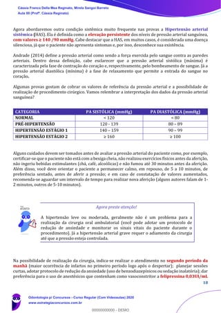 18
Agora abordaremos outra condição sistêmica muito frequente nas provas a Hipertensão arterial
sistêmica (HAS). Ela é definida como a elevação persistente dos níveis de pressão arterial sanguínea,
com valores ≥ 140 /90 mmHg. Cabe destacar que a HAS, em muitos casos, é considerada uma doença
silenciosa, já que o paciente não apresenta sintomas e, por isso, desconhece sua existência.
Andrade (2014) define a pressão arterial como sendo a força exercida pelo sangue contra as paredes
arteriais. Dentro dessa definição, cabe esclarecer que a pressão arterial sistólica (máxima) é
caracterizada pela fase de contração do coração e, respectivamente, pelo bombeamento de sangue. Já a
pressão arterial diastólica (mínima) é a fase de relaxamento que permite a entrada do sangue no
coração.
Algumas provas gostam de cobrar os valores de referência da pressão arterial e a possibilidade de
realização de procedimento cirúrgico. Vamos relembrar a interpretação dos dados da pressão arterial
sanguínea?
Alguns cuidados devem ser tomados antes de avaliar a pressão arterial do paciente como, por exemplo,
certificar-se que o paciente não está com a bexiga cheia, não realizou exercícios físicos antes da aferição,
não ingeriu bebidas estimulantes (chá, café, alcoólicas) e não fumou até 30 minutos antes da aferição.
Além disso, você deve orientar o paciente a permanecer calmo, em repouso, de 5 a 10 minutos, de
preferência sentado, antes de aferir a pressão; e em caso de constatação de valores aumentados,
recomenda-se aguardar um intervalo de tempo para realizar nova aferição (alguns autores falam de 1-
2 minutos, outros de 5-10 minutos).
Agora preste atenção!
A hipertensão leve ou moderada, geralmente não é um problema para a
realização da cirurgia oral ambulatorial (você pode adotar um protocolo de
redução de ansiedade e monitorar os sinais vitais do paciente durante o
procedimento). Já a hipertensão arterial grave requer o adiamento da cirurgia
até que a pressão esteja controlada.
Na possibilidade de realização da cirurgia, indica-se realizar o atendimento no segundo período da
manhã (maior ocorrência de infartos no primeiro período logo após o despertar); planejar sessões
curtas, adotar protocolo de redução da ansiedade (uso de benzodiazepínicos ou sedação inalatória); dar
preferência para o uso de anestésicos que contenham como vasoconstritor a felipressina 0,03UI/mL
CATEGORIA PA SISTÓLICA (mmHg) PA DIASTÓLICA (mmHg)
NORMAL < 120 < 80
PRÉ-HIPERTENSÃO 120 - 139 80 – 89
HIPERTENSÃO ESTÁGIO 1 140 – 159 90 – 99
HIPERTENSÃO ESTÁGIO 2 ≥ 160 ≥ 100
Cássia Franco Della Mea Reginato, Mirela Sangoi Barreto
Aula 00 (Profª. Cássia Reginato)
Odontologia p/ Concursos - Curso Regular (Com Videoaulas) 2020
www.estrategiaconcursos.com.br
0
00000000000 - DEMO
 