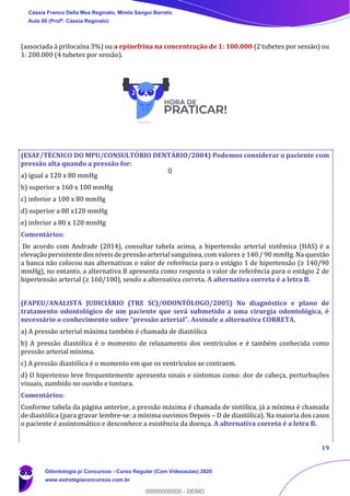 19
(associada à prilocaína 3%) ou a epinefrina na concentração de 1: 100.000 (2 tubetes por sessão) ou
1: 200.000 (4 tubetes por sessão).
(ESAF/TÉCNICO DO MPU/CONSULTÓRIO DENTÁRIO/2004) Podemos considerar o paciente com
pressão alta quando a pressão for:
a) igual a 120 x 80 mmHg
b) superior a 160 x 100 mmHg
c) inferior a 100 x 80 mmHg
d) superior a 80 x120 mmHg
e) inferior a 80 x 120 mmHg
Comentários:
De acordo com Andrade (2014), consultar tabela acima, a hipertensão arterial sistêmica (HAS) é a
elevação persistente dos níveis de pressão arterial sanguínea, com valores ≥ 140 / 90 mmHg. Na questão
a banca não colocou nas alternativas o valor de referência para o estágio 1 de hipertensão (≥ 140/90
mmHg), no entanto, a alternativa B apresenta como resposta o valor de referência para o estágio 2 de
hipertensão arterial (≥ 160/100), sendo a alternativa correta. A alternativa correta é a letra B.
(FAPEU/ANALISTA JUDICIÁRIO (TRE SC)/ODONTÓLOGO/2005) No diagnóstico e plano de
tratamento odontológico de um paciente que será submetido a uma cirurgia odontológica, é
necessário o conhecimento sobre “pressão arterial”. Assinale a alternativa CORRETA.
a) A pressão arterial máxima também é chamada de diastólica
b) A pressão diastólica é o momento de relaxamento dos ventrículos e é também conhecida como
pressão arterial mínima.
c) A pressão diastólica é o momento em que os ventrículos se contraem.
d) O hipertenso leve frequentemente apresenta sinais e sintomas como: dor de cabeça, perturbações
visuais, zumbido no ouvido e tontura.
Comentários:
Conforme tabela da página anterior, a pressão máxima é chamada de sistólica, já a mínima é chamada
de diastólica (para gravar lembre-se: a mínima ouvimos Depois – D de diastólica). Na maioria dos casos
o paciente é assintomático e desconhece a existência da doença. A alternativa correta é a letra B.
Cássia Franco Della Mea Reginato, Mirela Sangoi Barreto
Aula 00 (Profª. Cássia Reginato)
Odontologia p/ Concursos - Curso Regular (Com Videoaulas) 2020
www.estrategiaconcursos.com.br
0
00000000000 - DEMO
0
 