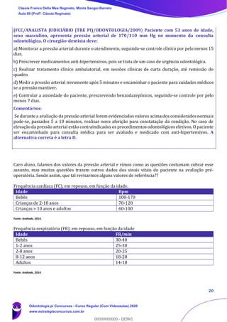 20
(FCC/ANALISTA JUDICIÁRIO (TRE PI)/ODONTOLOGIA/2009) Paciente com 53 anos de idade,
sexo masculino, apresenta pressão arterial de 170/110 mm Hg no momento da consulta
odontológica. O cirurgião-dentista deve:
a) Monitorar a pressão arterial durante o atendimento, seguindo-se controle clínico por pelo menos 15
dias.
b) Prescrever medicamentos anti-hipertensivos, pois se trata de um caso de urgência odontológica.
c) Realizar tratamento clínico ambulatorial, em sessões clínicas de curta duração, até remissão do
quadro.
d) Medir a pressão arterial novamente após 5 minutos e encaminhar o paciente para cuidados médicos
se a pressão mantiver.
e) Controlar a ansiedade do paciente, prescrevendo benzodazepínicos, seguindo-se controle por pelo
menos 7 dias.
Comentários:
Se durante a avaliação da pressão arterial forem evidenciados valores acima dos considerados normais
pode-se, passados 5 a 10 minutos, realizar nova aferição para constatação da condição. No caso de
elevação da pressão arterial estão contraindicados os procedimentos odontológicos eletivos. O paciente
ser encaminhado para consulta médica para ser avaliado e medicado com anti-hipertensivos. A
alternativa correta é a letra D.
Caro aluno, falamos dos valores da pressão arterial e vimos como as questões costumam cobrar esse
assunto, mas muitas questões trazem outros dados dos sinais vitais do paciente na avaliação pré-
operatória. Sendo assim, que tal revisarmos alguns valores de referência??
Frequência cardíaca (FC), em repouso, em função da idade.
Idade Bpm
Bebês 100-170
Crianças de 2-10 anos 70-120
Crianças > 10 anos e adultos 60-100
Fonte: Andrade, 2014.
Frequência respiratória (FR), em repouso, em função da idade
Idade FR/min
Bebês 30-40
1-2 anos 25-30
2-8 anos 20-25
8-12 anos 18-20
Adultos 14-18
Fonte: Andrade, 2014.
Cássia Franco Della Mea Reginato, Mirela Sangoi Barreto
Aula 00 (Profª. Cássia Reginato)
Odontologia p/ Concursos - Curso Regular (Com Videoaulas) 2020
www.estrategiaconcursos.com.br
0
00000000000 - DEMO
 