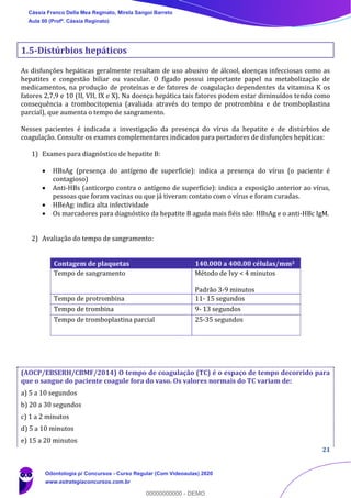 21
1.5-Distúrbios hepáticos
As disfunções hepáticas geralmente resultam de uso abusivo de álcool, doenças infecciosas como as
hepatites e congestão biliar ou vascular. O fígado possui importante papel na metabolização de
medicamentos, na produção de proteínas e de fatores de coagulação dependentes da vitamina K os
fatores 2,7,9 e 10 (II, VII, IX e X). Na doença hepática tais fatores podem estar diminuídos tendo como
consequência a trombocitopenia (avaliada através do tempo de protrombina e de tromboplastina
parcial), que aumenta o tempo de sangramento.
Nesses pacientes é indicada a investigação da presença do vírus da hepatite e de distúrbios de
coagulação. Consulte os exames complementares indicados para portadores de disfunções hepáticas:
1) Exames para diagnóstico de hepatite B:
• HBsAg (presença do antígeno de superfície): indica a presença do vírus (o paciente é
contagioso)
• Anti-HBs (anticorpo contra o antígeno de superfície): indica a exposição anterior ao vírus,
pessoas que foram vacinas ou que já tiveram contato com o vírus e foram curadas.
• HBeAg: indica alta infectividade
• Os marcadores para diagnóstico da hepatite B aguda mais fiéis são: HBsAg e o anti-HBc IgM.
2) Avaliação do tempo de sangramento:
(AOCP/EBSERH/CBMF/2014) O tempo de coagulação (TC) é o espaço de tempo decorrido para
que o sangue do paciente coagule fora do vaso. Os valores normais do TC variam de:
a) 5 a 10 segundos
b) 20 a 30 segundos
c) 1 a 2 minutos
d) 5 a 10 minutos
e) 15 a 20 minutos
Contagem de plaquetas 140.000 a 400.00 células/mm3
Tempo de sangramento Método de Ivy < 4 minutos
Padrão 3-9 minutos
Tempo de protrombina 11- 15 segundos
Tempo de trombina 9- 13 segundos
Tempo de tromboplastina parcial 25-35 segundos
Cássia Franco Della Mea Reginato, Mirela Sangoi Barreto
Aula 00 (Profª. Cássia Reginato)
Odontologia p/ Concursos - Curso Regular (Com Videoaulas) 2020
www.estrategiaconcursos.com.br
0
00000000000 - DEMO
 