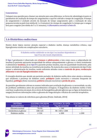22
Comentários:
Coloquei essa questão para chamar sua atenção para uma diferença: os livros de odontologia trazem os
parâmetros de avaliação do tempo de sangramento e aqui foi cobrado o tempo de coagulação. O tempo
de sangramento é avaliado através da duração do tempo sangramento após a realização de uma
pequena incisão na pele (em média de 1 a 4 minutos). Já o tempo de coagulação é o tempo que o sangue
leva para coagular (em média de 5 a 11 minutos). A alternativa correta é a letra D.
1.6-Distúrbios endócrinos
Dentro deste tópico merece atenção especial o diabetes melito, doença metabólica crônica, cuja
hiperglicemia resulta em complicações vasculares.
O diabetes melito subdivide-se em tipo I ou insulino-dependente e
tipo II ou não-insulo-dependente.
O tipo I geralmente é observado em crianças e adolescentes e tem como causa a subprodução de
insulina (o paciente apresenta incapacidade de utilizar adequadamente a glicose e o único tratamento
é administrar insulina). Já no tipo II o paciente produz insulina, mas em quantidade insuficiente, pela
menor atividade da insulina ou resistência da insulina. Na maioria dos casos o tratamento do tipo II não
requer a administração de insulina, sendo suficiente atitudes como o controle de peso, reeducação
alimentar e uso de hipoglicemiantes orais.
O cirurgião-dentista que atende um paciente portador de diabetes melito deve estar atento a sintomas
que sinalizem a presença de diabetes como: polidpsia (sede excessiva e consumo frequente de
líquidos), polifagia (fome excessiva), poliúria (micção excessiva) e perda de peso.
As questões geralmente cobram os exames indicados para avaliação da glicemia e a necessidade, ou não,
de profilaxia antibiótica antes dos procedimentos cirúrgicos. O diagnóstico da diabetes melito é feito
com base na glicemia em jejum. Já os níveis de hemoglobina glicada (glicose que se ligou às hemácias no
sangue) fornecem informações sobre a glicemia de longa duração e eficácia do controle terapêutico.
Veja abaixo os valores de referência para glicemia (Fonte: Andrade, 2014)
CRITÉRIO
DIAGNÓSTICO
GLICEMIA EM JEJUM
(mínimo de 8 horas)
GLICEMIA 2h APÓS
75g DE GLICOSE
GLICEMIA CASUAL
OU ALEATÓRIA
Glicemia normal 70-99 < 140 <
Intolerância à glicose 100-125 M= 140 e <200 -
Diabetes melito ≥ 126 ≥ 200 ≥ 200
Cássia Franco Della Mea Reginato, Mirela Sangoi Barreto
Aula 00 (Profª. Cássia Reginato)
Odontologia p/ Concursos - Curso Regular (Com Videoaulas) 2020
www.estrategiaconcursos.com.br
0
00000000000 - DEMO
 