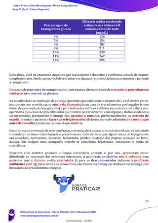 23
Caro aluno, você na anamnese suspeitou que seu paciente é diabético e confirmou através de exames
complementares. Sendo assim, você deverá observar algumas recomendações para submeter o paciente
à cirurgia oral.
Nos casos de pacientes descompensados (com exames alterados) você deverá adiar o procedimento
cirúrgico até o controle da glicemia.
Na possibilidade de realização da cirurgia (pacientes que estão com os exames ok!), você deverá entrar
em contato com o médico para ajuste da alimentação no caso de procedimentos prolongados (como
forma de prevenção da hipoglicemia) e para instruções sobre os cuidados necessários com a dieta pós-
operatória (nos casos de procedimentos que limitem posteriormente a mastigação). Outros cuidados a
serem tomados previamente à cirurgia são: agendar a consulta, preferencialmente, no período da
manhã, orientar o paciente a fazer sua refeição matinal de forma normal e administrar a medicação
antes da consulta (conforme recomendação médica).
Como forma de prevenção de intercorrências, o dentista deve adotar protocolo de redução de ansiedade
e monitorar os sinais vitais durante o procedimento. Cabe destacar que alguns sinais de hipoglicemia
são ansiedade, nervosismo, sudorese, taquicardia, palidez, dilatação das pupilas, sensação de fome,
náusea. Em estágios mais avançados percebe-se sonolência, hipotensão, convulsões e perda de
consciência.
Pacientes com diabetes possuem a função leucocitária alterada e, por isso, apresentam maior
dificuldade de contenção dos processos infecciosos. A profilaxia antibiótica não é indicada para
pacientes com a diabetes melito controlada. Já para os descompensados indica-se a profilaxia
antibiótica com 1g (dose única) de amoxicilina (claritromicina 500mg ou clindamicina 600mg) uma
hora antes do procedimento cirúrgico.
Percentagem de
hemoglobina glicada
Glicemia média ponderada
estimada nas últimas 6-8
semanas antes do teste
(mg/dL)
6% 126
7% 154
8% 182
9% 211
10% 239
11% 267
12% 295
Cássia Franco Della Mea Reginato, Mirela Sangoi Barreto
Aula 00 (Profª. Cássia Reginato)
Odontologia p/ Concursos - Curso Regular (Com Videoaulas) 2020
www.estrategiaconcursos.com.br
0
00000000000 - DEMO
 