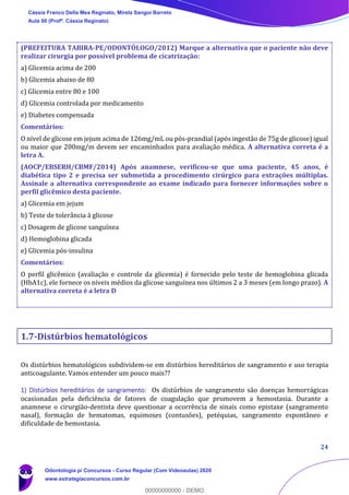 24
(PREFEITURA TABIRA-PE/ODONTÓLOGO/2012) Marque a alternativa que o paciente não deve
realizar cirurgia por possível problema de cicatrização:
a) Glicemia acima de 200
b) Glicemia abaixo de 80
c) Glicemia entre 80 e 100
d) Glicemia controlada por medicamento
e) Diabetes compensada
Comentários:
O nível de glicose em jejum acima de 126mg/mL ou pós-prandial (após ingestão de 75g de glicose) igual
ou maior que 200mg/m devem ser encaminhados para avaliação médica. A alternativa correta é a
letra A.
(AOCP/EBSERH/CBMF/2014) Após anamnese, verificou-se que uma paciente, 45 anos, é
diabética tipo 2 e precisa ser submetida a procedimento cirúrgico para extrações múltiplas.
Assinale a alternativa correspondente ao exame indicado para fornecer informações sobre o
perfil glicêmico desta paciente.
a) Glicemia em jejum
b) Teste de tolerância à glicose
c) Dosagem de glicose sanguínea
d) Hemoglobina glicada
e) Glicemia pós-insulina
Comentários:
O perfil glicêmico (avaliação e controle da glicemia) é fornecido pelo teste de hemoglobina glicada
(HbA1c), ele fornece os níveis médios da glicose sanguínea nos últimos 2 a 3 meses (em longo prazo). A
alternativa correta é a letra D
1.7-Distúrbios hematológicos
Os distúrbios hematológicos subdividem-se em distúrbios hereditários de sangramento e uso terapia
anticoagulante. Vamos entender um pouco mais??
1) Distúrbios hereditários de sangramento: Os distúrbios de sangramento são doenças hemorrágicas
ocasionadas pela deficiência de fatores de coagulação que promovem a hemostasia. Durante a
anamnese o cirurgião-dentista deve questionar a ocorrência de sinais como epistaxe (sangramento
nasal), formação de hematomas, equimoses (contusões), petéquias, sangramento espontâneo e
dificuldade de hemostasia.
Cássia Franco Della Mea Reginato, Mirela Sangoi Barreto
Aula 00 (Profª. Cássia Reginato)
Odontologia p/ Concursos - Curso Regular (Com Videoaulas) 2020
www.estrategiaconcursos.com.br
0
00000000000 - DEMO
 
