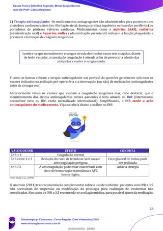 26
2) Terapia anticoagulante: Os medicamentos antiagregantes são administrados para pacientes com
distúrbios cardiovasculares (ex: fibrilação atrial, doença cardíaca isquêmica ou vascular periférica) ou
portadores de próteses valvares cardíacas. Medicamentos como a aspirina (AAS), varfarina
(administração oral) e heparina sódica (administração parenteral) reduzem a função plaquetária e
previnem a formação de coágulos sanguíneos.
Lembre-se que normalmente o sangue circula dentro dos vasos sem coagular, diante
de lesão vascular, a cascata de coagulação é ativada a fim de provocar a adesão das
plaquetas e conter o sangramento.
E como as bancas cobram a terapia anticoagulante nas provas? As questões geralmente solicitam os
exames indicados na avaliação pré-operatória e a interrupção (ou não) de medicações anticoagulantes
antes da cirurgia oral!
Anteriormente vimos os exames que avaliam a coagulação sanguínea mas, cabe destacar, que o
monitoramento dos efeitos anticoagulantes nesses pacientes é feito através do INR (international
normalized ratio ou RNI razão normalizada internacional). Simplificando, o INR mede a ação
anticoagulante do medicamento. Veja na tabela abaixo a análise no INR:
Fonte: Hupp et al., (2009)
Já Andrade (2014) traz recomendação complementar sobre o uso de varfarina: pacientes com INR ≤ 3,5
não necessitam de suspensão ou modificação da posologia para realização de exodontias não
complicadas. Nos casos de INR ≥ 3,5 recomenda-se avaliação médica, para possível ajuste da medicação.
VALOR DE INR EFEITO CONDUTA
INR = 1 Coagulação normal
INR entre 2 e 3 Redução do risco de trombose sem causar
anticoagulação perigosa
Cirurgia oral de rotina pode
ser realizada
INR >3 A anticoagulação pode estar exacerbada com
risco de hemorragia espontânea e AVC
hemorrágico.
Adiar a cirurgia
Cássia Franco Della Mea Reginato, Mirela Sangoi Barreto
Aula 00 (Profª. Cássia Reginato)
Odontologia p/ Concursos - Curso Regular (Com Videoaulas) 2020
www.estrategiaconcursos.com.br
0
00000000000 - DEMO
 