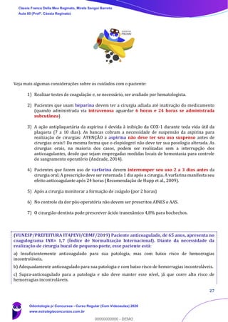 27
Veja mais algumas considerações sobre os cuidados com o paciente:
1) Realizar testes de coagulação e, se necessário, ser avaliado por hematologista.
2) Pacientes que usam heparina devem ter a cirurgia adiada até inativação do medicamento
(quando administrada via intravenosa aguardar 6 horas e 24 horas se administrada
subcutânea)
3) A ação antiplaquetária da aspirina é devida à inibição da COX-1 durante toda vida útil da
plaqueta (7 a 10 dias). As bancas cobram a necessidade de suspensão da aspirina para
realização de cirurgias: ATENÇÃO a aspirina não deve ter seu uso suspenso antes de
cirurgias orais!! Da mesma forma que o clopidogrel não deve ter sua posologia alterada. As
cirurgias orais, na maioria dos casos, podem ser realizadas sem a interrupção dos
anticoagulantes, desde que sejam empregadas medidas locais de hemostasia para controle
do sangramento operatório (Andrade, 2014).
4) Pacientes que fazem uso de varfarina devem interromper seu uso 2 a 3 dias antes da
cirurgia oral. A prescrição deve ser retornada 1 dia após a cirurgia. A varfarina manifesta seu
efeito anticoagulante após 24 horas (Recomendação de Hupp et al., 2009).
5) Após a cirurgia monitorar a formação de coágulo (por 2 horas)
6) No controle da dor pós-operatória não devem ser prescritos AINES e AAS.
7) O cirurgião-dentista pode prescrever ácido tranexâmico 4,8% para bochechos.
(VUNESP/PREFEITURA ITAPEVI/CBMF/2019) Paciente anticoagulado, de 65 anos, apresenta no
coagulograma INR= 1,7 (Índice de Normalização Internacional). Diante da necessidade da
realização de cirurgia bucal de pequeno porte, esse paciente está:
a) Insuficientemente anticoagulado para sua patologia, mas com baixo risco de hemorragias
incontroláveis.
b) Adequadamente anticoagulado para sua patologia e com baixo risco de hemorragias incontroláveis.
c) Supra-anticoagulado para a patologia e não deve manter esse nível, já que corre alto risco de
hemorragias incontroláveis.
Cássia Franco Della Mea Reginato, Mirela Sangoi Barreto
Aula 00 (Profª. Cássia Reginato)
Odontologia p/ Concursos - Curso Regular (Com Videoaulas) 2020
www.estrategiaconcursos.com.br
0
00000000000 - DEMO
 