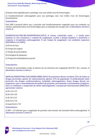 28
d) Supra-anticoagulado para a patologia, mas com médio risco de hemorragias.
e) Insuficientemente anticoagulado para sua patologia, mas com médio risco de hemorragias
incontroláveis.
Comentários:
Pelo INR é possível inferir que o paciente está insuficientemente coagulado para sua condição, no
entanto, apresenta baixo risco hemorrágico para a realização de cirurgia oral. A alternativa correta é
a letra A.
(CONSULPLAN/TRE-MG/ODONTÓLOGO/2013) O exame conhecido como .... é usado para
analisar as vias extrínseca e comum da coagulação, avaliar a função hepática e monitorar a
resposta à terapêutica anticoagulante. É um ‘tempo de coagulação’ em condições especiais
(SILVEIRA et al.,2005).
a) Prova do laço
b) Tempo de sangria
c) Tempo de protrombina
d) Contagem de plaquetas
e) Tempo de tromboplastina parcial
Comentários:
O tempo de protrombina avalia os fatores da via extrínseca de coagulação (II,V,VII e X) e comum. A
alternativa correta é a letra C.
(SEPLAG/PREFEITURA SALVADOR/CBMF/2011) Os pacientes idosos recebem 25% de todas as
drogas prescritas, apesar de representarem apenas 12% da população. O medicamento mais
prescrito são drogas cardiovasculares, incluindo anticoagulantes. Essas drogas devem ser
suspensas, com o consentimento do médico do paciente, previamente a tratamentos cirúrgicos.
Para se confirmar a suspensão do efeito anticoagulante, a proporção internacional (INR) deve
apresentar valores:
a) de 1,0 a 2,5
b) de 2,8 a 4,0
c) de 3,0 a 4,2
d) de 4,5 a 7,0
e) superiores a 7,0
Comentários:
O INR = 1,0 informa que a coagulação do paciente está normal, não havendo efeito anticoagulante. A
alternativa correta é a letra A.
Cássia Franco Della Mea Reginato, Mirela Sangoi Barreto
Aula 00 (Profª. Cássia Reginato)
Odontologia p/ Concursos - Curso Regular (Com Videoaulas) 2020
www.estrategiaconcursos.com.br
0
00000000000 - DEMO
 