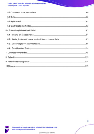 2
5.2 Controle da dor e desconforto..............................................................................................................................80
5.3 Dieta..................................................................................................................................................................................82
5.4 Higiene oral....................................................................................................................................................................82
5.5 Cicatrização das feridas..........................................................................................................................................82
6 – Traumatologia bucomaxilofacial...............................................................................................................................83
6.1 - Trauma em tecidos moles ...................................................................................................................................84
6.2 - Avaliação dos sintomas e sinais clínicos no trauma facial ..................................................................85
6.3 - Classificação dos traumas faciais....................................................................................................................86
6.4 - Considerações finais..............................................................................................................................................94
7- Questões comentadas ....................................................................................................................................................95
8- Gabarito................................................................................................................................................................................113
9- Referências bibliográficas ...........................................................................................................................................114
10-Resumo...............................................................................................................................................................................115
Cássia Franco Della Mea Reginato, Mirela Sangoi Barreto
Aula 00 (Profª. Cássia Reginato)
Odontologia p/ Concursos - Curso Regular (Com Videoaulas) 2020
www.estrategiaconcursos.com.br
0
00000000000 - DEMO
 