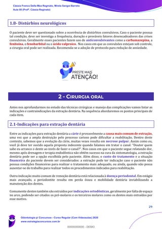 29
1.8- Distúrbios neurológicos
O paciente deve ser questionado sobre a ocorrência de distúrbios convulsivos. Caso o paciente possua
tal condição, deve ser investiga a frequência, duração e prováveis fatores desencadeadores das crises
convulsivas. Geralmente esses pacientes fazem uso de anticonvulsivantes como a carbamazepina, a
fenitoína, o fenobarbital ou o ácido valproico. Nos casos em que as convulsões estejam sob controle,
a cirurgia oral pode ser realizada. Recomenda-se a adoção de protocolo para redução de ansiedade.
2 - CIRURGIA ORAL
Antes nos aprofundarmos no estudo das técnicas cirúrgicas e manejo das complicações vamos listar as
indicações e contraindicações da extração dentária. Na sequência abordaremos os pontos principais de
cada item.
2.1-Indicações para extração dentária
Entre as indicações para extração dentária a cárie é provavelmente a causa mais comum de extração,
uma vez que a ampla destruição pelo processo carioso pode dificultar a reabilitação. Dentro deste
contexto, sabemos que a evolução da cárie, muitas vezes resulta em necrose pulpar. Assim como eu,
você já deve ter ouvido aquela proposta indecente quando falamos em tratar o canal: “Doutor quem
sabe eu arranco o dente ao invés de fazer o canal?”. Nos casos em que o paciente segue relatando dor,
mesmo após drenagem e terapia endodôntica não obtém sucesso na cura da sintomatologia, a extração
dentária pode ser a opção escolhida pelo paciente. Além disso, o custo do tratamento e a situação
financeira do paciente devem ser considerados: a extração pode ter indicação caso o paciente não
possua condições financeiras para realizar o tratamento mais adequado, ou ainda, quando não possa
ausentar-se do trabalho para realizar todos os procedimentos indicados para reabilitação.
Outra indicação muito comum de remoção dentária está relacionada à doença periodontal. Em estágio
mais avançado, a periodontite resulta em perda óssea e mobilidade dentária inviabilizando a
manutenção dos dentes.
Comumente dentes também são extraídos por indicações ortodônticas, geralmente por falta de espaço
no arco, podendo ser citados os pré-molares e os terceiros molares como os dentes mais extraídos por
esse motivo.
Cássia Franco Della Mea Reginato, Mirela Sangoi Barreto
Aula 00 (Profª. Cássia Reginato)
Odontologia p/ Concursos - Curso Regular (Com Videoaulas) 2020
www.estrategiaconcursos.com.br
0
00000000000 - DEMO
 