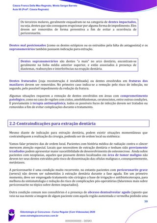 30
Os terceiros molares, geralmente enquadram-se na categoria de dentes impactados,
ou seja, dentes que não conseguem erupcionar por alguma forma de impedimento. Eles
devem ser removidos de forma preventiva a fim de evitar a ocorrência de
pericoronarite.
Dentes mal posicionados (como os dentes ectópicos ou os extruídos pela falta do antagonista) e os
supranumerários também possuem indicação para extração.
Dentes supranumerários são dentes “a mais” no arco dentário, encontram-se
geralmente na linha média anterior superior, e estão associados à presença de
diastemas, reabsorções e interferências na erupção dentária.
Dentes fraturados (cuja reconstrução é inviabilizada) ou dentes envolvidos em fraturas dos
maxilares devem ser removidos. No primeiro caso indica-se a remoção pelo risco de infecção, no
segundo, pelo possível impedimento da redução da fratura.
Algumas situações requerem a remoção de dentes envolvidos em áreas com comprometimento
patológico, como no caso de regiões com cistos, ameloblastomas, ceratoscistos, entre outras condições.
E previamente à terapia antineoplásica, todos os possíveis focos de infecção devem ser tratados ou
removidos a fim de evitar complicações durante o tratamento.
2.2-Contraindicações para extração dentária
Mesmo diante de indicação para extração dentária, podem existir situações momentâneas que
contraindiquem a realização da cirurgia, podendo ser de ordem local ou sistêmica:
Vamos falar primeiro das de ordem local. Pacientes com história médica de radiação contra o câncer
merecem atenção especial. Locais que necessitem de extração dentária e tenham sido previamente
irradiados podem apresentar maior suscetibilidade de desenvolvimento de osteonecrose. Ainda sobre
pacientes com neoplasias, aqueles que possuem dentes localizados em área de tumor maligno não
devem ter seus dentes extraídos pelo risco de disseminação das células malignas e, consequentemente,
metástases.
A pericoronarite é uma condição muito recorrente, no entanto pacientes com pericoronarite grave
(severa) não devem ser submetidos à extração dentária durante a fase aguda. Em um primeiro
momento, deve ser empregado tratamento não cirúrgico a base de irrigação e antibioticoterapia, para
melhora da sintomatologia e redução do risco de complicações pós-operatórias (falaremos mais sobre
pericoronarite no tópico sobre dentes impactados).
Outra condição comum nos consultórios é a presença de abcesso dentoalveolar agudo (aposto que
veio na sua mente a imagem de algum paciente com aquela região aumentada e vermelha pedindo uma
Cássia Franco Della Mea Reginato, Mirela Sangoi Barreto
Aula 00 (Profª. Cássia Reginato)
Odontologia p/ Concursos - Curso Regular (Com Videoaulas) 2020
www.estrategiaconcursos.com.br
0
00000000000 - DEMO
 