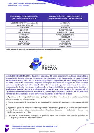 32
A tabela foi extraída do livro Cirurgia Oral e Maxilofacial Contemporânea de Hupp e colaboradores (2009)
(AOCP/EBSERH/CBMF/2016) Paciente feminina, 28 anos, comparece à clínica odontológica
relatando dor intensa no dente 26, aumento de volume na região e supuração via sulco gengival.
Na anamnese, refere estar na 18ª semana de gestação e, segundo a paciente, sua pressão tem se
mantido estável até o momento, negando alterações sistêmicas ou alergias. Ao exame clínico,
apresenta destruição coronária significativa. Ao exame radiográfico, observa-se lesão cariosa
ultrapassando limite da furca, confirmando a impossibilidade de restauração dentária e
condenando o dente 26 a um procedimento cirúrgico para extração dentária. Na consulta inicial,
a paciente apresentava pressão arterial 120/80 mmHg e frequência cardíaca em 90 pulsações
por minuto. Considerando o caso apresentado, assinale a alternativa correta.
a) A paciente está no segundo trimestre de gestação, portanto o procedimento não pode ser realizado,
adiando-o para o período pós-parto.
b) A solução anestésica de escolha deve ser articaína 4%, cuja classificação para gravidez é considerada
B.
c) A gestação pode ser emocional e fisiologicamente estressante, portanto, o uso de um protocolo de
redução de ansiedade é altamente recomendado. No entanto fármacos sedativos devem ser
evitados em pacientes grávidas.
d) Durante o procedimento cirúrgico, a paciente deve ser colocada em posição próxima de
supina para facilitar o retorno venoso.
SEM EFEITOS CLÍNICOS EM MÃES
QUE ESTÃO AMAMENTANDO
EFEITOS CLÍNICOS POTENCIALMENTE
PREJUDICIAIS EM MÃES AMAMENTANDO
ACETAMINOFENO (paracetamol) AMPICILINA
ANTI-HISTAMÍNICOS ASPIRINA
CEFALEXINA ATROPINA
CODEÍNA BARBITÚRICOS
ERITROMICINA HIDRATO DE CLORAL
FLUORETO CORTICOESTEROIDES
LIDOCAÍNA DIAZEPAM
MEPERIDINA METRONIDAZOL
OXACILINA PENICILINA
PENTAZOCINA PROPOXIFENO
TETRACICLINAS
Cássia Franco Della Mea Reginato, Mirela Sangoi Barreto
Aula 00 (Profª. Cássia Reginato)
Odontologia p/ Concursos - Curso Regular (Com Videoaulas) 2020
www.estrategiaconcursos.com.br
0
00000000000 - DEMO
 