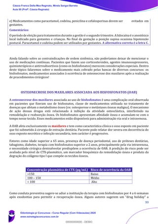 33
e) Medicamentos como paracetamol, codeína, penicilina e cefalosporinas devem ser evitados em
gestantes.
Comentários:
O período de eleição para tratamentos durante a gestão é o segundo trimestre. A lidocaína é o anestésico
local indicado para gestantes e crianças. No final da gestação a posição supina ocasiona hipotensão
postural. Paracetamol e codeína podem ser utilizados por gestantes. A alternativa correta é a letra C.
Ainda falando sobre as contraindicações de ordem sistêmica, não poderíamos deixar de mencionar o
uso de medicações contínuas. Pacientes que fazem uso corticosteroides, agentes imunossupressores,
quimioterápicos e antirreabsortivos (como os bisfosfonatos) merecem considerações especiais. Dentro
deste tópico falaremos sobre o medicamento mais cobrado pelas bancas de diversos concursos: os
bisfosfonatos, medicamentos associados à ocorrência de osteonecrose dos maxilares após a realização
de procedimentos cirúrgicos!
OSTEONECROSE DOS MAXILARES ASSOCIADA AOS BISFOSFONATOS (OAB)
A osteonecrose dos maxilares associada ao uso de bisfosfonatos é uma complicação oral observada
em pacientes que fizeram uso de bisfosnatos, classe de medicamentos utilizada no tratamento de
doenças que afetam o metabolismo ósseo (ex: osteoporose e metástases ósseas maligna). O mecanismo
de ação dessas drogas está relacionado à inibição da atividade osteoclástica, interferindo na
remodelação e reabsorção óssea. Os bisfosfonatos apresentam afinidade óssea e acumulam-se com o
tempo nesse tecido. Esses medicamentos estão disponíveis para administração via oral e intravenosa.
A OAB afeta exclusivamente os maxilares e tem como característica clínica o osso exposto em paciente
que foi submetido à cirurgia de extração dentária. Paciente pode relatar dor severa em decorrência do
osso exposto necrótico e infecção secundária, tem carácter é progressivo.
Fatores como idade superior a 65 anos, presença de doença periodontal, uso de próteses dentárias,
tabagismo, diabetes, terapia com bisfosfonatos superior a 2 anos, principalmente pela via intravenosa,
e necessidade cirúrgica dentoalveolar predispõem a ocorrência de OAB. A predição do risco pode ser
avaliada pelo nível de CTX-plasmático, um marcador bioquímico da remodelação óssea e produto da
degração do colágeno tipo I que compõe os tecidos ósseos.
Como conduta preventiva sugere-se adiar a instituição da terapia com bisfosfonatos por 4 a 6 semanas
após exodontias para permitir a recuperação óssea. Alguns autores sugerem um “drug holiday” a
Concentração plasmática de CTX (pg/mL) Risco de ocorrência da OAB
>150 Baixo
100 – 150 Médio
< 100 Alto
Cássia Franco Della Mea Reginato, Mirela Sangoi Barreto
Aula 00 (Profª. Cássia Reginato)
Odontologia p/ Concursos - Curso Regular (Com Videoaulas) 2020
www.estrategiaconcursos.com.br
0
00000000000 - DEMO
 