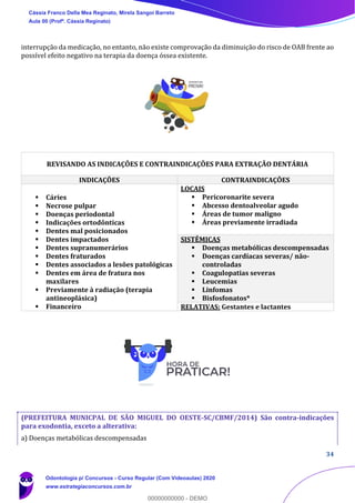 34
interrupção da medicação, no entanto, não existe comprovação da diminuição do risco de OAB frente ao
possível efeito negativo na terapia da doença óssea existente.
(PREFEITURA MUNICPAL DE SÃO MIGUEL DO OESTE-SC/CBMF/2014) São contra-indicações
para exodontia, exceto a alterativa:
a) Doenças metabólicas descompensadas
REVISANDO AS INDICAÇÕES E CONTRAINDICAÇÕES PARA EXTRAÇÃO DENTÁRIA
INDICAÇÕES CONTRAINDICAÇÕES
▪ Cáries
▪ Necrose pulpar
▪ Doenças periodontal
▪ Indicações ortodônticas
▪ Dentes mal posicionados
▪ Dentes impactados
▪ Dentes supranumerários
▪ Dentes fraturados
▪ Dentes associados a lesões patológicas
▪ Dentes em área de fratura nos
maxilares
▪ Previamente à radiação (terapia
antineoplásica)
▪ Financeiro
LOCAIS
▪ Pericoronarite severa
▪ Abcesso dentoalveolar agudo
▪ Áreas de tumor maligno
▪ Áreas previamente irradiada
SISTÊMICAS
▪ Doenças metabólicas descompensadas
▪ Doenças cardíacas severas/ não-
controladas
▪ Coagulopatias severas
▪ Leucemias
▪ Linfomas
▪ Bisfosfonatos*
RELATIVAS: Gestantes e lactantes
Cássia Franco Della Mea Reginato, Mirela Sangoi Barreto
Aula 00 (Profª. Cássia Reginato)
Odontologia p/ Concursos - Curso Regular (Com Videoaulas) 2020
www.estrategiaconcursos.com.br
0
00000000000 - DEMO
 