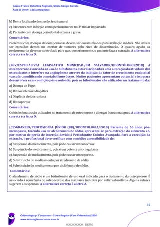 35
b) Dente localizado dentro de área tumoral
c) Pacientes com infecção como pericoronarite no 3º molar impactado
d) Paciente com doença periodontal extensa e grave
Comentários:
Pacientes com doenças descompensadas devem ser encaminhados para avaliação médica. Não devem
ser extraídos dentes no interior de tumores pelo risco de disseminação. O quadro agudo da
pericoronarite deve ser controlado para que, posteriormente, o paciente faça a extração. A alternativa
correta é a letra D.
(FGV/ESPECIALISTA LEGISLATIVO MUNICIPAL/CM SALVADOR/ODONTÓLOGO/2018) A
osteonecrose associada ao uso de bifosfonatos está relacionada a uma alteração da atividade dos
osteoclastos e interfere na angiogênese através da inibição do fator de crescimento endotelial
vascular, modificando o metabolismo ósseo. Muitos pacientes apresentam potencial risco para
desenvolver essa condição pós-exodontia, pois os bifosfonatos são utilizados no tratamento da:
a) Doença de Paget
b) Osteoesclerose idiopática
c) Displasia cleidocraniana
d) Osteoporose
Comentários:
Os bisfosfonatos são utilizados no tratamento de osteoporose e doenças ósseas malignas. A alternativa
correta é a letra D.
(CESGRANRIO/PROFISSIONAL JÚNIOR (BR)/ODONTOLOGIA/2010) Paciente de 56 anos, pós-
menopausa, fazendo uso de alendronato de sódio, apresenta-se para extração do elemento 26,
por motivo de perda de inserção devido à Periodontite Crônica Avançada. Para a execução da
extração, o profissional deve verificar com o médico a possibilidade de:
a) Suspensão do medicamento, pois pode causar osteonecrose.
b) Suspensão do medicamento, pois é um potente anticoagulante
c) Suspensão do medicamento, pois pode causar osteoporose.
d) Substituição do medicamento por rizedronato de sódio.
e) Substituição do medicamento por diclofenaco de sódio.
Comentários:
O alendronato de sódio é um bisfosfonato de uso oral indicado para o tratamento da osteoporose. É
associado à ocorrência de osteonecrose dos maxilares induzida por antirreabsortivos. Alguns autores
sugerem a suspensão. A alternativa correta é a letra A.
Cássia Franco Della Mea Reginato, Mirela Sangoi Barreto
Aula 00 (Profª. Cássia Reginato)
Odontologia p/ Concursos - Curso Regular (Com Videoaulas) 2020
www.estrategiaconcursos.com.br
0
00000000000 - DEMO
 