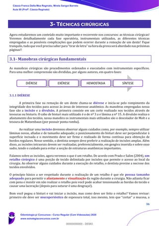 36
3- TÉCNICAS CIRÚRGICAS
Agora estudaremos um conteúdo muito importante e recorrente nos concursos: as técnicas cirúrgicas!
Veremos detalhadamente cada fase operatória, instrumentais utilizados, as diferentes técnicas
empregadas e as possíveis complicações que podem ocorrer durante a remoção de um dente! Fique
tranquilo, tudo que você precisa saber para “tirar de letra” na hora da prova será abordado nas próximas
páginas!!
3.1- Manobras cirúrgicas fundamentais
As manobras cirúrgicas são procedimentos ordenados e executados com instrumentais específicos.
Para uma melhor compreensão são divididas, por alguns autores, em quatro fases:
3.1.1 DIÉRESE
A primeira fase na remoção de um dente chama-se diérese e inicia-se pelo rompimento da
integridade dos tecidos para acesso às áreas de interesse anatômico. As manobras empregadas nessa
fase são a incisão e a divulsão. A primeira consiste em um corte realizado nos tecidos através de
tesouras ou bisturis. O cabo de bisturi mais utilizado é o de nº 3 a e lâmina a nº 15. A divulsão realiza o
afastamento dos tecidos, nessa manobra os instrumentais mais utilizados são o descolador de Molt e a
tesoura de Matzenbaun (por possuir ponta romba).
Ao realizar uma incisão devemos observar alguns cuidados como, por exemplo, sempre utilizar
lâminas novas, afiadas e de tamanho adequado; o posicionamento do bisturi deve ser perpendicular à
superfície incisada e o movimento deve ser firme e realizado de forma contínua para obtenção de
bordos regulares. Nesse sentido, o dentista sempre deve preferir a realização de incisões amplas. Além
disso, as incisões intraorais devem ser realizadas, preferencialmente, em gengiva inserida e sobre osso
sadio, tendo o cuidado para evitar a secção de estruturas anatômicas importantes.
Falamos sobre as incisões, agora veremos o que é um retalho. De acordo com Prado e Salim (2004), um
retalho cirúrgico é uma porção de tecido delimitada por incisões que permite o acesso ao local da
cirurgia. Ao observar alguns cuidados durante a execução do retalho, o dentista previne a necrose dos
tecidos envolvidos.
O princípio básico a ser respeitado durante a realização de um retalho é que ele possua tamanho
adequado para permitir o afastamento e visualização da região durante a cirurgia. Não adianta ficar
com pena e insistir em não realizar o retalho pois você pode acabar tensionando as bordas do tecido e
causar uma laceração (depois para suturar é uma desgraça!).
Bom você pegou o bisturi e vai iniciar a incisão, mas como deve ser feito o retalho? Vamos revisar:
primeiro ele deve ser mucoperióstico de espessura total, isso mesmo, tem que “cortar” a mucosa, a
DIÉRESE EXÉRESE HEMOSTASIA SÍNTESE
Cássia Franco Della Mea Reginato, Mirela Sangoi Barreto
Aula 00 (Profª. Cássia Reginato)
Odontologia p/ Concursos - Curso Regular (Com Videoaulas) 2020
www.estrategiaconcursos.com.br
0
00000000000 - DEMO
 