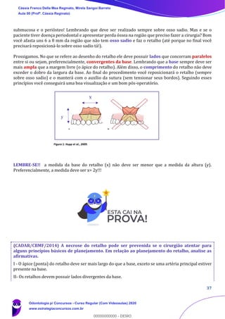 37
submucosa e o periósteo! Lembrando que deve ser realizado sempre sobre osso sadio. Mas e se o
paciente tiver doença periodontal e apresentar perda óssea na região que preciso fazer a cirurgia? Bom
você afasta uns 6 a 8 mm da região que não tem osso sadio e faz o retalho (até porque no final você
precisará reposicioná-lo sobre osso sadio tá!).
Prossigamos. No que se refere ao desenho do retalho ele deve possuir lados que concorram paralelos
entre si ou sejam, preferencialmente, convergentes da base. Lembrando que a base sempre deve ser
mais ampla que a margem livre (o ápice do retalho). Além disso, o comprimento do retalho não deve
exceder o dobro da largura da base. Ao final do procedimento você reposicionará o retalho (sempre
sobre osso sadio) e o manterá com o auxílio da sutura (sem tensionar seus bordos). Seguindo esses
princípios você conseguirá uma boa visualização e um bom pós-operatório.
Figura 1: Hupp et al., 2009.
LEMBRE-SE!! a medida da base do retalho (x) não deve ser menor que a medida da altura (y).
Preferencialmente, a medida deve ser x= 2y!!!
(CADAR/CBMF/2014) A necrose do retalho pode ser prevenida se o cirurgião atentar para
alguns princípios básicos de planejamento. Em relação ao planejamento do retalho, analise as
afirmativas.
I - O ápice (ponta) do retalho deve ser mais largo do que a base, exceto se uma artéria principal estiver
presente na base.
II- Os retalhos devem possuir lados divergentes da base.
X
y
Cássia Franco Della Mea Reginato, Mirela Sangoi Barreto
Aula 00 (Profª. Cássia Reginato)
Odontologia p/ Concursos - Curso Regular (Com Videoaulas) 2020
www.estrategiaconcursos.com.br
0
00000000000 - DEMO
 