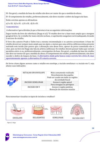 38
III- Em geral, a medida da base do retalho não deve ser maior do que a medida da altura.
IV- O comprimento do retalho, preferencialmente, não deve exceder o dobro da largura da base.
Estão corretas apenas as afirmativas
a) I e III. b) I e IV. c) II e III. d) II e IV.
Comentários:
A alternativa I gera dúvidas já que a literatura traz as seguintes informações:
Segue trecho do livro de referência (Hupp et al.) "O retalho deve ter a base mais ampla que a margem
gengival livre. Se o retalho for mais estreito na base, o suprimento sanguíneo será inadequado, levando
à necrose do retalho.
O livro dos autores Prado e Salim traz a mesma recomendação e os autores acrescentam: A base do
retalho deverá ser sempre mais ampla que seu ápice, a menos que uma artéria calibrosa esteja presente
nutrindo este tecido (me parece que a afirmação saiu desse livro, apesar da prova comentada não o
citar, pois no livro do Hupp não fala da artéria calibrosa). Os retalhos devem possuir lados que corram
paralelos entre si ou, preferencialmente, convergentes da base. Em geral, a medida da base do retalho
não deve ser menor do que a medida da altura. O comprimento do retalho, preferencialmente, não deve
exceder o dobro da largura da base. A alternativa dada pela banca como correta foi a letra B, mas
aparentemente apenas a alternativa IV estaria correta.
Os livros citam alguns acessos como o retalho em envelope, a incisão semilunar e a incisão em Y, veja
abaixo suas indicações:
Para memorizar visualize os tipos de incisões e retalhos!!
RETALHO EM ENVELOPE Mais comumente realizado
Descolamento das papilas
Pode ser usado em todas as regiões
da cavidade bucal
INCISÃO SEMILUNAR Acesso à região apical
Para cirurgias no periápice
INCISÃO EM Y Acesso à região palatina
Remoção de exostose maxilar
Figura 2: Hupp et al., 2009.
ENVELOPE RELAXANTES SEMILUNAR INCISÃO EM Y
Figura 2: Hupp
Cássia Franco Della Mea Reginato, Mirela Sangoi Barreto
Aula 00 (Profª. Cássia Reginato)
Odontologia p/ Concursos - Curso Regular (Com Videoaulas) 2020
www.estrategiaconcursos.com.br
0
00000000000 - DEMO
 