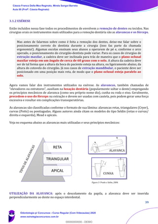 39
3.1.2 EXÉRESE
Estão incluídos nessa fase todos os procedimentos de envolvem a remoção de dentes ou tecidos. Nas
cirurgias orais os instrumentos mais utilizados para a remoção dentária são as alavancas e os fórceps.
Mas antes de falarmos sobre como é feita a remoção dos dentes, deixe-me falar sobre o
posicionamento correto do dentista durante a cirurgia (isso faz parte da chamada
ergonomia!). Algumas escolas ensinam seus alunos a operarem de pé e, conforme o arco
operado, o posicionamento do cirurgião-dentista pode variar. Para os casos de cirurgias de
extração maxilar, a cadeira deve ser inclinada para trás de maneira que o plano oclusal
maxilar esteja em um ângulo de cerca de 60 graus com o solo. A altura da cadeira deve
ser de tal forma que a altura da boca do paciente esteja na altura, ou ligeiramente abaixo, da
altura do cotovelo do cirurgião. Já nos casos de extração mandibular, o paciente deve ser
posicionado em uma posição mais reta, de modo que o plano oclusal esteja paralelo ao
solo.
Agora vamos falar dos instrumentos utilizados na exérese. As alavancas, também chamadas de
“elevadores ou extratores”, auxiliam na luxação dentária (popularmente soltar o dente) empregando
os princípios mecânicos de alavanca (como seu próprio nome diz), cunha ou roda e eixo. Geralmente,
precedem o uso do fórceps na extração e devem ser usadas com cautela, pois podem gerar uma força
excessiva e resultar em complicações transoperatórias.
As alavancas são classificadas conforme o formato de sua lâmina: alavancas retas, triangulares (Cryer),
curvas (Potts) ou pontiagudas. Alguns autores ainda citam os modelos do tipo Seldin (retas e curvas/
direita e esquerda), Mead e apicais.
Veja no esquema abaixo as alavancas mais utilizadas e seus princípios mecânicos:
UTILIZAÇÃO DA ALAVANCA: após o descolamento da papila, a alavanca deve ser inserida
perpendicularmente ao dente no espaço interdental.
RETA
TRIANGULAR
APICAL
ALAVANCA
CUNHA
Figura 3: Prado e Salim, 2004.
Cássia Franco Della Mea Reginato, Mirela Sangoi Barreto
Aula 00 (Profª. Cássia Reginato)
Odontologia p/ Concursos - Curso Regular (Com Videoaulas) 2020
www.estrategiaconcursos.com.br
0
00000000000 - DEMO
 