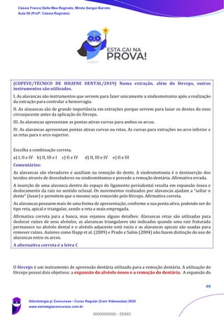 40
(COPEVE/TÉCNICO DE HIGIENE DENTAL/2019) Numa extração, além do fórceps, outros
instrumentos são utilizados.
I. As alavancas são instrumentos que servem para fazer unicamente a sindesmotomia após a realização
da extração para controlar a hemorragia.
II. As alavancas são de grande importância em extrações porque servem para luxar os dentes do osso
circunjacente antes da aplicação do fórceps.
III. As alavancas apresentam as pontas ativas curvas para ambos os arcos.
IV. As alavancas apresentam pontas ativas curvas ou retas. As curvas para extrações no arco inferior e
as retas para o arco superior.
Escolha a combinação correta.
a) I, II e IV b) II, III e I c) II e IV d) II, III e IV e) II e III
Comentários:
As alavancas são elevadores e auxiliam na remoção do dente. A sindesmotomia é o desinserção dos
tecidos através de descoladores ou sindesmótomos e precede a remoção dentária. Afirmativa errada.
A inserção de uma alavanca dentro do espaço do ligamento periodontal resulta em expansão óssea e
deslocamento da raiz no sentido oclusal. Os movimentos realizados por alavancas ajudam a “soltar o
dente” (luxar) e permitem que o mesmo seja removido pelo fórceps. Afirmativa correta.
As alavancas possuem mais de uma forma de apresentação, conforme a sua ponta ativa, podendo ser do
tipo reta, apical e triangular, sendo a reta a mais empregada.
Afirmativa correta para a banca, mas vejamos alguns detalhes: Alavancas retas são utilizadas para
deslocar raízes de seus alvéolos, as alavancas triangulares são indicadas quando uma raiz fraturada
permanece no alvéolo dental e o alvéolo adjacente está vazio e as alavancas apicais são usadas para
remover raízes. Autores como Hupp et al. (2009) e Prado e Salim (2004) não fazem distinção do uso de
alavancas entre os arcos.
A alternativa correta é a letra C
O fórceps é um instrumento de apreensão dentária utilizado para a remoção dentária. A utilização do
fórceps possui dois objetivos: a expansão do alvéolo ósseo e a remoção do dentária. A expansão do
Cássia Franco Della Mea Reginato, Mirela Sangoi Barreto
Aula 00 (Profª. Cássia Reginato)
Odontologia p/ Concursos - Curso Regular (Com Videoaulas) 2020
www.estrategiaconcursos.com.br
0
00000000000 - DEMO
 