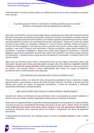 41
alvéolo dentário e luxação do dente podem ser obtidas através de um ou mais movimentos realizados
com o fórceps.
As questões gostam de cobrar os movimentos realizados pelo fórceps para a extração
dentária e a numeração do fórceps indicada para cada dente!
Quero que você relembre o dia que extraiu algum dente, suponhamos que tenha sido um incisivo central
(dá pena só de pensar né). Depois de anestesiar e descolar os tecidos, você adaptou as pontas ativas do
fórceps o mais apical possível certo? Parabéns, você realizou o primeiro movimento para retirar o dente:
a pressão apical. Ao realizar esse movimento de pressão “para dentro”, desloca-se o centro de rotação
do dente (o que facilita sua remoção) e diminui-se o risco de fratura radicular. Vamos em frente, o
fórceps está bem adaptado e você sabe que está no caminho certo, porém o dente segue resistente à
remoção, o que fazer? Primeiro você movimenta o fórceps em direção a tábua óssea vestibular (2º
movimento => pressão vestibular) e, depois para a tábua óssea lingual (3º movimento => pressão
lingual), como se fosse um pêndulo. Ao sentir que o dente está “soltando”, você começa a girar o fórceps
(4º movimento => torção) e puxa o dente para fora do alvéolo (5º movimento => tração). Voilà!!! Você
extraiu o dente!
Agora que você percebeu que já sabe os movimentos deixe eu tecer alguns comentários sobre cada
movimento. Quando você realiza a pressão apical consegue obter dois objetivos: expandir o alvéolo
e deslocar o centro de rotação do dente. Embora pareça preocupante "empurrar o dente para dentro
do alvéolo", essa pressão desloca o dente minimamente para dentro do espaço do ligamento
periodontal, mas é o suficiente para causa expansão.
Você ainda deve estar pensando sobre o centro de resistência certo?
Deixe-me explicar melhor: se o fulcro for alto, uma grande quantidade de força é aplicada na região
apical do dente, o que aumenta a chance de fratura do ápice radicular. Ao forçar as pontas ativas do
fórceps para dentro do espaço do ligamento periodontal, o centro de resistência é deslocado
apicalmente, facilitando a remoção dentária.
Agora deixe-me falar sobre as forças no sentido vestibular e palatina/lingual.
Quando você realiza o movimento de força vestibular ocorre uma expansão da cortical vestibular. O
mesmo ocorre no sentido contrário. Expandido as tábuas ósseas a liberação é facilitada.
Fique atento ao seguinte detalhe: as questões costumam perguntar se a torção pode ser usada em dentes
com mais de uma raiz. O movimento de torção nada mais é do que “girar o dente” dentro do alvéolo
tendo indicação para dentes com raízes únicas, cônicas e que não apresentem dilaceração. O
movimento rotacional causa expansão interna do alvéolo e rompimento das fibras do ligamento
periodontal.
O movimento de tração deve ser realizado apenas no final da remoção dentária, sendo o último
movimento.
Cássia Franco Della Mea Reginato, Mirela Sangoi Barreto
Aula 00 (Profª. Cássia Reginato)
Odontologia p/ Concursos - Curso Regular (Com Videoaulas) 2020
www.estrategiaconcursos.com.br
0
00000000000 - DEMO
 