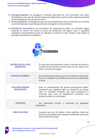45
b) Pinçagem/Ligadura: na pinçagem é realizada apreensão do vaso seccionado com pinça-
hemostática e, nos casos de não interrupção do sangramento, pode ser feita a ligadura (oclusão)
da extremidade do vaso através de sutura.
c) Termocoagulação: a utilização de calor nas extremidades dos vasos seccionados visa a oclusão
através da fundição. O aparelho geralmente empregado é o bisturi elétrico.
d) Substâncias hemostáticas: na persistência do sangramento podem ser utilizados alguns
materiais no interior do alvéolo na busca da hemostasia. Em alguns casos, a epinefrina
(substância vasoconstritora) pode ser aplicada no interior do sítio cirúrgico. Veja abaixo as
principais substâncias hemostáticas:
ESPONJA DE GELATINA
ABSORVÍVEL
É o tipo mais frequentemente usado, é colocada no alvéolo e
mantida no local através de uma sutura em oito. Absorve 45
vezes o seu peso em sangue.
ESPONJA DE FIBRINA Derivada do plasma humano, possui consistência endurecida.
Dever ser embebida em trombina antes de ser acondicionada
no local.
CELULOSE OXIDADA
REGENERADA
Pode ser acondicionada sob pressão promovendo melhor
hemostasia que a gelatina. Após ser umedecida em sangue
adere às cavidades formando uma massa gelatinosa. É
reservada para casos de sangramento persistente por
produzir retardo na cicatrização.
COLÁGENO Seu mecanismo envolve a promoção da agregação
plaquetária.
CERA PARA OSSO Composta por cera de abelha e ácido salicílico. Usada em
pequenas quantidades para tamponar canalículos ósseos que
apresentem hemorragia.
Cássia Franco Della Mea Reginato, Mirela Sangoi Barreto
Aula 00 (Profª. Cássia Reginato)
Odontologia p/ Concursos - Curso Regular (Com Videoaulas) 2020
www.estrategiaconcursos.com.br
0
00000000000 - DEMO
 
