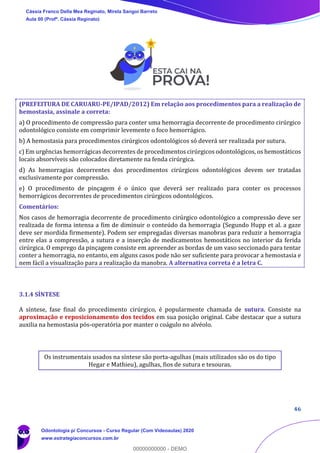 46
(PREFEITURA DE CARUARU-PE/IPAD/2012) Em relação aos procedimentos para a realização de
hemostasia, assinale a correta:
a) O procedimento de compressão para conter uma hemorragia decorrente de procedimento cirúrgico
odontológico consiste em comprimir levemente o foco hemorrágico.
b) A hemostasia para procedimentos cirúrgicos odontológicos só deverá ser realizada por sutura.
c) Em urgências hemorrágicas decorrentes de procedimentos cirúrgicos odontológicos, os hemostáticos
locais absorvíveis são colocados diretamente na fenda cirúrgica.
d) As hemorragias decorrentes dos procedimentos cirúrgicos odontológicos devem ser tratadas
exclusivamente por compressão.
e) O procedimento de pinçagem é o único que deverá ser realizado para conter os processos
hemorrágicos decorrentes de procedimentos cirúrgicos odontológicos.
Comentários:
Nos casos de hemorragia decorrente de procedimento cirúrgico odontológico a compressão deve ser
realizada de forma intensa a fim de diminuir o conteúdo da hemorragia (Segundo Hupp et al. a gaze
deve ser mordida firmemente). Podem ser empregadas diversas manobras para reduzir a hemorragia
entre elas a compressão, a sutura e a inserção de medicamentos hemostáticos no interior da ferida
cirúrgica. O emprego da pinçagem consiste em apreender as bordas de um vaso seccionado para tentar
conter a hemorragia, no entanto, em alguns casos pode não ser suficiente para provocar a hemostasia e
nem fácil a visualização para a realização da manobra. A alternativa correta é a letra C.
3.1.4 SÍNTESE
A síntese, fase final do procedimento cirúrgico, é popularmente chamada de sutura. Consiste na
aproximação e reposicionamento dos tecidos em sua posição original. Cabe destacar que a sutura
auxilia na hemostasia pós-operatória por manter o coágulo no alvéolo.
Os instrumentais usados na síntese são porta-agulhas (mais utilizados são os do tipo
Hegar e Mathieu), agulhas, fios de sutura e tesouras.
Cássia Franco Della Mea Reginato, Mirela Sangoi Barreto
Aula 00 (Profª. Cássia Reginato)
Odontologia p/ Concursos - Curso Regular (Com Videoaulas) 2020
www.estrategiaconcursos.com.br
0
00000000000 - DEMO
 