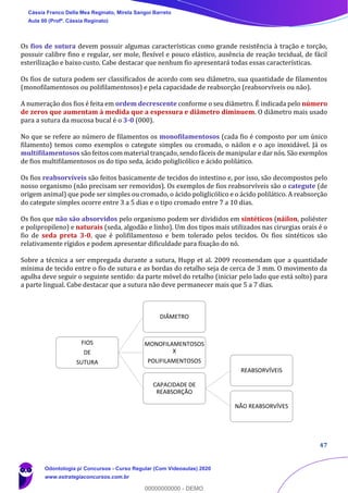47
Os fios de sutura devem possuir algumas características como grande resistência à tração e torção,
possuir calibre fino e regular, ser mole, flexível e pouco elástico, ausência de reação tecidual, de fácil
esterilização e baixo custo. Cabe destacar que nenhum fio apresentará todas essas características.
Os fios de sutura podem ser classificados de acordo com seu diâmetro, sua quantidade de filamentos
(monofilamentosos ou polifilamentosos) e pela capacidade de reabsorção (reabsorvíveis ou não).
A numeração dos fios é feita em ordem decrescente conforme o seu diâmetro. É indicada pelo número
de zeros que aumentam à medida que a espessura e diâmetro diminuem. O diâmetro mais usado
para a sutura da mucosa bucal é o 3-0 (000).
No que se refere ao número de filamentos os monofilamentosos (cada fio é composto por um único
filamento) temos como exemplos o categute simples ou cromado, o náilon e o aço inoxidável. Já os
multifilamentosos são feitos com material trançado, sendo fáceis de manipular e dar nós. São exemplos
de fios multifilamentosos os do tipo seda, ácido poliglicólico e ácido polilático.
Os fios reabsorvíveis são feitos basicamente de tecidos do intestino e, por isso, são decompostos pelo
nosso organismo (não precisam ser removidos). Os exemplos de fios reabsorvíveis são o categute (de
origem animal) que pode ser simples ou cromado, o ácido poliglicólico e o ácido polilático. A reabsorção
do categute simples ocorre entre 3 a 5 dias e o tipo cromado entre 7 a 10 dias.
Os fios que não são absorvidos pelo organismo podem ser divididos em sintéticos (náilon, poliéster
e polipropileno) e naturais (seda, algodão e linho). Um dos tipos mais utilizados nas cirurgias orais é o
fio de seda preta 3-0, que é polifilamentoso e bem tolerado pelos tecidos. Os fios sintéticos são
relativamente rígidos e podem apresentar dificuldade para fixação do nó.
Sobre a técnica a ser empregada durante a sutura, Hupp et al. 2009 recomendam que a quantidade
mínima de tecido entre o fio de sutura e as bordas do retalho seja de cerca de 3 mm. O movimento da
agulha deve seguir o seguinte sentido: da parte móvel do retalho (iniciar pelo lado que está solto) para
a parte lingual. Cabe destacar que a sutura não deve permanecer mais que 5 a 7 dias.
FIOS
DE
SUTURA
DIÂMETRO
MONOFILAMENTOSOS
X
POLIFILAMENTOSOS
CAPACIDADE DE
REABSORÇÃO
REABSORVÍVEIS
NÃO REABSORVÍVES
Cássia Franco Della Mea Reginato, Mirela Sangoi Barreto
Aula 00 (Profª. Cássia Reginato)
Odontologia p/ Concursos - Curso Regular (Com Videoaulas) 2020
www.estrategiaconcursos.com.br
0
00000000000 - DEMO
 