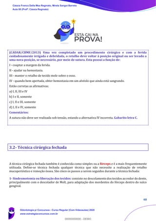 48
(CADAR/CBMF/2013) Uma vez completado um procedimento cirúrgico e com a ferida
cuidadosamente irrigada e debridada, o retalho deve voltar à posição original ou ser levado a
uma nova posição, se necessário, por meio de sutura. Esta possui a função de:
I - coaptar a margem da ferida.
II - ajudar na hemostasia.
III - manter o retalho de tecido mole sobre o osso.
IV - quando bem apertada, obter hemostasia em um alvéolo que ainda está sangrando.
Estão corretas as afirmativas:
a) I, II, III e IV
b) I e II, somente
c) I, II e III, somente
d) I, II e IV, somente
Comentários:
A sutura não deve ser realizada sob tensão, estando a alternativa IV incorreta. Gabarito letra C.
3.2- Técnica cirúrgica fechada
A técnica cirúrgica fechada também é conhecida como simples ou a fórceps e é a mais frequentemente
utilizada. Define-se técnica fechada qualquer técnica que não necessite a realização de retalho
mucoperióstico e remoção óssea. São cinco os passos a serem seguidos durante a técnica fechada:
1- Sindesmotomia ou liberação dos tecidos: consiste no descolamento dos tecidos ao redor do dente,
principalmente com o descolador de Molt, para adaptação dos mordentes do fórceps dentro do sulco
gengival.
Cássia Franco Della Mea Reginato, Mirela Sangoi Barreto
Aula 00 (Profª. Cássia Reginato)
Odontologia p/ Concursos - Curso Regular (Com Videoaulas) 2020
www.estrategiaconcursos.com.br
0
00000000000 - DEMO
 