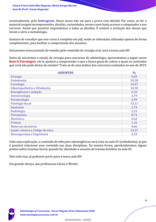4
eventualmente, pelo Instragram. Aluno nosso não vai para a prova com dúvida! Por vezes, ao ler o
material surgem incompreensões, dúvidas, curiosidades, nesses casos basta acessar o computador e nos
escrever. Assim que possível respondemos a todas as dúvidas. É notável a evolução dos alunos que
levam a sério a metodologia.
Gostaria de ressaltar que este curso é completo em pdf, sendo as videoaulas utilizadas apenas de forma
complementar, para facilitar a compreensão dos assuntos.
Iniciaremos nossa jornada de estudos pelo conteúdo de cirurgia oral, será a nossa aula 00!
Antes de iniciarmos o estudo de cirurgia para concursos de odontologia, apresentamos a seguir nosso
Raio-X Estratégico, ele te ajudará a compreender o que a banca gosta de cobrar e quais os conteúdos
que você não pode deixar de estudar! Trata-se de uma análise dos concursos realizados no ano de 2019.
ASSUNTOS %
Cirurgia 9,03
Endodontia 10,58
Cariologia 10,57
Odontopediatria e Ortodontia 10,38
Emergências e sedação 2,10
Anestesiologia 3,79
Farmacologia 3,49
Patologia bucal 13,11
Anatomia 1,74
Radiologia 2,33
Periodontia 8,74
Dentística 2,62
Prótese 1,16
Materiais dentários 4,66
Saúde coletiva e Código de ética 13,37
Biossegurança e Ergonomia 2,33
Cabe uma explicação: o conteúdo de infecções odontogênicas será visto na aula 01 (endodontia), já que
é possível relacionar esse conteúdo nas duas disciplinas. Da mesma forma, aprofundaremos alguns
pontos sobre traumas faciais quando for abordado o assunto de trauma dentário na aula 01.
Dito tudo isso, já podemos partir para a nossa aula 00!
Um grande abraço, das professoras Cássia e Mirela!
Cássia Franco Della Mea Reginato, Mirela Sangoi Barreto
Aula 00 (Profª. Cássia Reginato)
Odontologia p/ Concursos - Curso Regular (Com Videoaulas) 2020
www.estrategiaconcursos.com.br
0
00000000000 - DEMO
 