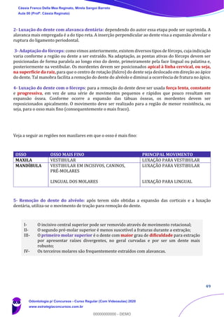 49
2- Luxação do dente com alavanca dentária: dependendo do autor essa etapa pode ser suprimida. A
alavanca mais empregada é a do tipo reta. A inserção perpendicular ao dente visa a expansão alveolar e
ruptura do ligamento periodontal.
3- Adaptação do fórceps: como vimos anteriormente, existem diversos tipos de fórceps, cuja indicação
varia conforme a região ou dente a ser extraído. Na adaptação, as pontas ativas do fórceps devem ser
posicionadas de forma paralela ao longo eixo do dente, primeiramente pela face lingual ou palatina e,
posteriormente na vestibular. Os mordentes devem ser posicionados apical à linha cervical, ou seja,
na superfície da raiz, para que o centro de rotação (fulcro) do dente seja deslocado em direção ao ápice
do dente. Tal manobra facilita a remoção do dente do alvéolo e diminui a ocorrência de fratura no ápice.
4- Luxação do dente com o fórceps: para a remoção do dente deve ser usada força lenta, constante
e progressiva, em vez de uma série de movimentos pequenos e rápidos que pouco resultam em
expansão óssea. Conforme ocorre a expansão das tábuas ósseas, os mordentes devem ser
reposicionados apicalmente. O movimento deve ser realizado para a região de menor resistência, ou
seja, para o osso mais fino (consequentemente o mais fraco).
Veja a seguir as regiões nos maxilares em que o osso é mais fino:
5- Remoção do dente do alvéolo: após terem sido obtidas a expansão das corticais e a luxação
dentária, utiliza-se o movimento de tração para remoção do dente.
I- O incisivo central superior pode ser removido através de movimento rotacional;
II- O segundo pré-molar superior é menos suscetível a fraturas durante a extração;
III- O primeiro molar superior é o dente com maior grau de dificuldade para extração
por apresentar raízes divergentes, no geral curvadas e por ser um dente mais
robusto;
IV- Os terceiros molares são frequentemente extraídos com alavancas.
OSSO OSSO MAIS FINO PRINCIPAL MOVIMENTO
MAXILA VESTIBULAR LUXAÇÃO PARA VESTIBULAR
MANDÍBULA VESTIBULAR EM INCISIVOS, CANINOS,
PRÉ-MOLARES
LINGUAL DOS MOLARES
LUXAÇÃO PARA VESTIBULAR
LUXAÇÃO PARA LINGUAL
Cássia Franco Della Mea Reginato, Mirela Sangoi Barreto
Aula 00 (Profª. Cássia Reginato)
Odontologia p/ Concursos - Curso Regular (Com Videoaulas) 2020
www.estrategiaconcursos.com.br
0
00000000000 - DEMO
 