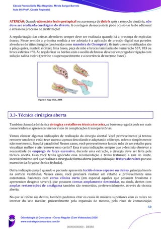 50
ATENÇÃO: Quando não existe lesão periapical ou a presença de debris após a remoção dentária, não
deve ser realizada curetagem do alvéolo. A curetagem desnecessária pode ocasionar lesão adicional
e atraso no processo de cicatrização!
A regularização das cristas alveolares sempre deve ser realizada quando há a presença de espículas
ósseas. Nesse sentido a primeira medida a ser adotada é a aplicação de pressão digital nas paredes
alveolares do sítio cirúrgico (conhecida como manobra de Chompret). Os instrumentos utilizados são
a pinça-goiva, martelo e cinzel, lima óssea, peça de mão e brocas laminadas de numeração 557, 703 ou
broca esférica nº 8. Ao regularizar os bordos com o auxílio de brocas deve ser empregada irrigação com
solução salina estéril (previne o superaquecimento e a ocorrência de necrose óssea).
Figura 6: Hupp et al., 2009.
3.3- Técnica cirúrgica aberta
Também chamada de técnica cirúrgica a retalho ou técnica terceira, se bem empregada pode ser mais
conservadora e apresentar menor risco de complicações transoperatórias.
Vamos elencar algumas indicações de realização da cirurgia aberta? Você provavelmente já tentou
remover um dente e não teve sucesso apenas descolando e adaptando o fórceps, o dente simplesmente
não movimento, ficou lá paradinho! Nesses casos, você provavelmente lançou mão de um retalho para
visualizar melhor e até remover osso certo!? Essa é uma indicação: sempre que o dentista observar a
necessidade de emprego de força excessiva, durante uma extração, a cirurgia deve ser feita pela
técnica aberta. Caso você tenha ignorado essa recomendação e tenha fraturado a raiz do dente,
inevitavelmente terá que realizar a cirurgia de forma aberta (outra indicação: fratura de raízes por uso
excessivo da força na técnica fechada).
Outra indicação para é quando o paciente apresenta tecido ósseo espesso ou denso, principalmente
na cortical vestibular. Nesses casos, você precisará realizar um retalho e provavelmente uma
osteotomia. Pacientes com coroa clínica curta (em especial aqueles que possuem bruxismo e
apresentam desgaste severo), que possuem coroas amplamente destruídas, ou ainda, dentes com
amplas restaurações de amálgama também são removidos, preferencialmente, através da técnica
aberta.
No que se refere aos dentes, também podemos citar os casos de molares superiores com as raízes no
interior do seio maxilar, provavelmente pela expansão do mesmo, pelo risco de comunicação
Cássia Franco Della Mea Reginato, Mirela Sangoi Barreto
Aula 00 (Profª. Cássia Reginato)
Odontologia p/ Concursos - Curso Regular (Com Videoaulas) 2020
www.estrategiaconcursos.com.br
0
00000000000 - DEMO
 