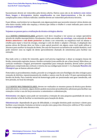 51
bucossinusal, devem ser removidos pela técnica aberta. Outros casos são os de molares com raízes
finas, longas e divergentes; dentes anquilosados ou com hipercementose, a fim de evitar
complicações como a fratura radicular, também devem ser removidos pela técnica terceira.
E por último, você já deve ter se deparado com algum paciente que necessite remover vários dentes em
uma única sessão, então não esqueça, a técnica que utiliza o retalho é a mais indicada para casos de
extração múltipla!
Vejamos os passos para a realização da técnica cirúrgica aberta:
3.3.1 DENTES UNIRRADICULARES: primeiro você deve visualizar e ter acesso ao campo operatório
através de retalho mucoperióstico. Geralmente é feito um retalho em envelope, com extensão de dois
dentes anteriores e um dente posterior ao dente a ser removido; na sequência você irá afastar o
retalho para expor o local da cirurgia, enxergar o colo do dente e adaptar o fórceps. A adaptação das
pontas ativas do fórceps deve ser feita o mais apical possível, em alguns casos você pode utilizar a
alavanca para auxiliar na luxação do dente. Em caso de insucesso na tentativa de avulsão dentária, você
pode remover osso na região do dente (procedimento chamado de osteotomia) para facilitar sua
extração.
Deu tudo certo e o dente foi removido, agora você precisa regularizar e alisar as margens ósseas da
ferida, removendo espículas ósseas e bordos cortantes (com auxílio de um a lima óssea). Além disso, as
corticais vestibular e lingual, previamente expandidas para remoção dentária, devem sofrer pressão
digital para compressão das corticais e retorno da sua configuração inicial => é a chamada Manobra de
Chompret que as bancas adoram cobrar!
Feito todos os procedimentos citados, procede-se a irrigação com soro fisiológico do sítio cirúrgico para
remoção de detritos, reposicionamento do retalho e sutura com fio de seda 3-0 para aproximação dos
bordos da ferida. Para controle inicial da hemorragia pode ser posicionada uma gaze umedecida, sob
leve pressão, no local da extração.
3.3.2 DENTES MULTIRRADICULARES: devem ser realizados os mesmos passos da técnica para dentes
unirradiculares, no entanto, alguns dentes podem necessitar procedimentos adicionais para facilitar sua
remoção e evitar o uso de força excessiva: a osteotomia e a odontosecção.
Osteotomia: em alguns casos pode ser necessária a remoção de uma pequena quantidade de osso na
crista alveolar a fim de facilitar os movimentos para luxação do dente.
Odontosecção: dependendo do grau de dificuldade, o cirurgião-dentista pode seccionar o dente para
facilitar a sua remoção. Costuma-se iniciar a secção com a peça reta e broca (ex: esférica nº 8) e concluí-
la com o emprego de uma alavanca reta.
Cássia Franco Della Mea Reginato, Mirela Sangoi Barreto
Aula 00 (Profª. Cássia Reginato)
Odontologia p/ Concursos - Curso Regular (Com Videoaulas) 2020
www.estrategiaconcursos.com.br
0
00000000000 - DEMO
 