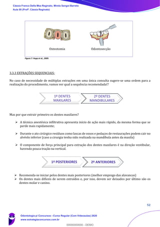 52
Figura 7: Hupp et al., 2009.
3.3.3 EXTRAÇÕES SEQUENCIAIS:
No caso de necessidade de múltiplas extrações em uma única consulta sugere-se uma ordem para a
realização do procedimento, vamos ver qual a sequência recomendada!?
Mas por que extrair primeiro os dentes maxilares?
➢ A técnica anestésica infiltrativa apresenta início de ação mais rápido, da mesma forma que se
perde mais rapidamente;
➢ Durante o ato cirúrgico resíduos como lascas de ossos e pedaços de restaurações podem cair no
alvéolo inferior (caso a cirurgia tenha sido realizada na mandíbula antes da maxila)
➢ O componente de força principal para extração dos dentes maxilares é na direção vestibular,
havendo pouca tração na vertical.
➢ Recomenda-se iniciar pelos dentes mais posteriores (melhor emprego das alavancas)
➢ Os dentes mais difíceis de serem extraídos e, por isso, devem ser deixados por último são os
dentes molar e canino.
1º POSTERIORES 2º ANTERIORES
Osteotomia Odontosecção
1º DENTES
MAXILARES
2º DENTES
MANDIBULARES
Cássia Franco Della Mea Reginato, Mirela Sangoi Barreto
Aula 00 (Profª. Cássia Reginato)
Odontologia p/ Concursos - Curso Regular (Com Videoaulas) 2020
www.estrategiaconcursos.com.br
0
00000000000 - DEMO
 