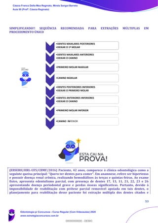 53
SIMPLIFICANDO!! SEQUÊNCIA RECOMENDADA PARA EXTRAÇÕES MÚLTIPLAS EM
PROCEDIMENTO ÚNICO
(EBSERH/HRL-UFS/CBMF/2016) Paciente, 42 anos, comparece à clínica odontológica como a
seguinte queixa principal: “Quero ter dentes para comer”. Em anamnese, refere ser hipertenso
e possuir doença renal crônica, realizando hemodiálises às terças e quintas-feiras. Ao exame
físico, apresenta edentulismo parcial, com presença de dentes 17, 13, 11, 21, 22, 23 e 26
apresentando doença periodontal grave e perdas ósseas significativas. Portanto, devido à
impossibilidade de reabilitação com prótese parcial removível apoiada em tais dentes, o
planejamento para reabilitação desse paciente foi extração múltipla dos dentes citados e
•DENTES MAXILARES POSTERIORES
•DEIXAR O 1º MOLAR
•DENTES MAXILARES ANTERIORES
•DEIXAR O CANINO
•PRIMEIRO MOLAR MAXILAR
•CANINO MAXILAR
•DENTES POSTERIORES INFERIORES
•DEIXAR O PRIMEIRO MOLAR
•DENTES ANTERIORES INFERIORES
•DEIXAR O CANINO
•PRIMEIRO MOLAR INFERIOR
•CANINO INFERIOR
Cássia Franco Della Mea Reginato, Mirela Sangoi Barreto
Aula 00 (Profª. Cássia Reginato)
Odontologia p/ Concursos - Curso Regular (Com Videoaulas) 2020
www.estrategiaconcursos.com.br
0
00000000000 - DEMO
 