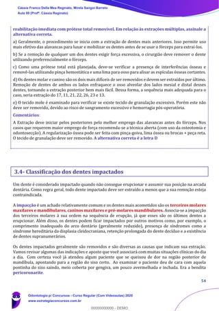 54
reabilitação imediata com prótese total removível. Em relação às extrações múltiplas, assinale a
alternativa correta.
a) Geralmente, o procedimento se inicia com a extração de dentes mais anteriores. Isso permite uso
mais efetivo das alavancas para luxar e mobilizar os dentes antes de se usar o fórceps para extraí-los.
b) Se a remoção de qualquer um dos dentes exigir força excessiva, o cirurgião deve remover o dente
utilizando preferencialmente o fórceps.
c) Como uma prótese total está planejada, deve-se verificar a presença de interferências ósseas e
removê-las utilizando pinça hemostática e uma lima para osso para alisar as espículas ósseas cortantes.
d) Os dentes molar e canino são os dois mais difíceis de ser removidos e devem ser extraídos por último.
Remoção de dentes de ambos os lados enfraquece o osso alveolar dos lados mesial e distal desses
dentes, tornando a extração posterior bem mais fácil. Dessa forma, a sequência mais adequada para o
caso, seria extração do 17, 11, 21, 22, 26, 23 e 13.
e) O tecido mole é examinado para verificar se existe tecido de granulação excessivo. Porém este não
deve ser removido, devido ao risco de sangramento excessivo e hemorragia pós-operatória.
Comentários:
A Extração deve iniciar pelos posteriores pelo melhor emprego das alavancas antes do fórceps. Nos
casos que requerem maior emprego de força recomenda-se a técnica aberta (com uso da osteotomia e
odontosecção). A regularização óssea pode ser feita com pinça-goiva, lima óssea ou brocas + peça reta.
O tecido de granulação deve ser removido. A alternativa correta é a letra D
3.4- Classificação dos dentes impactados
Um dente é considerado impactado quando não consegue erupcionar e assumir sua posição na arcada
dentária. Como regra geral, todo dente impactado deve ser extraído a menos que a sua remoção esteja
contraindicada.
A impacção é um achado relativamente comum e os dentes mais acometidos são os terceiros molares
maxilares e mandibulares, caninos maxilares e pré-molares mandibulares. Associa-se a impacção
dos terceiros molares à sua ordem na sequência de erupção, já que esses são os últimos dentes a
erupcionar. Além disso, os dentes podem ficar impactados por outros motivos como, por exemplo, o
comprimento inadequado do arco dentário (geralmente reduzido), presença de síndromes como a
síndrome hereditária da displasia cleidocraniana, retenção prolongada do dente decíduo e a existência
de dentes supranumerários.
Os dentes impactados geralmente são removidos e são diversas as causas que indicam sua extração.
Vamos revisar algumas das indicações e aposto que você associará com muitas situações clínicas do dia
a dia. Com certeza você já atendeu algum paciente que se queixou de dor na região posterior de
mandíbula, apontando para a região do siso certo. Ao examinar o paciente deu de cara com aquela
pontinha do siso saindo, meio coberta por gengiva, um pouco avermelhada e inchada. Era a bendita
pericoronarite.
Cássia Franco Della Mea Reginato, Mirela Sangoi Barreto
Aula 00 (Profª. Cássia Reginato)
Odontologia p/ Concursos - Curso Regular (Com Videoaulas) 2020
www.estrategiaconcursos.com.br
0
00000000000 - DEMO
 