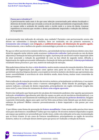 55
Pausa para relembrar!!
A pericoronarite nada mais é do que uma infecção caracterizada pelo edema localizado e
doloroso do tecido mole que circunda a coroa de um dente parcialmente erupcionado. Entre
as causas estão o acúmulo de comida entre o tecido mole e a coroa do dente, traumas
repetitivos na mucosa que recobre o dente parcialmente impactado e redução das defesas
do hospedeiro.
A pericoronarite tem indicação de extração, mas cuidado!! Pacientes com pericoronarite severa não
devem ser submetidos à extração dentária. Deve ser instituído, em um primeiro momento, o
tratamento não-cirúrgico com irrigação, e antibioticoterapia, até diminuição do quadro agudo.
Posteriormente, com a melhora do quadro sintomatológico procede-se a remoção do dente.
No que se refere aos terceiros molares inferiores, a proximidade da face mesial desses dentes com a face
distal do segundo molar inferior pode ocasionar reabsorção radicular (pela pressão na raiz do dente
adjacente) e formação de bolsa periodontal na região. A presença de um terceiro molar impactado além
de estar associado a redução da quantidade de osso na face distal do segundo molar, dificulta a
higienização da região provocando inflamação e formação de bolsa periodontal. A doença periodontal
resultante desse processo é, por isso, motivo de indicação de extração.
Não poderíamos deixar de citar a cárie dentária, motivo muito comum de remoção dentária. Pela maior
dificuldade de higienização (em alguns casos apenas uma parte do siso fica visível na boca não
permitindo uma boa limpeza durante a escovação) os terceiros molares são dentes que apresentam uma
maior suscetibilidade à ocorrência de cárie dentária sendo, desta forma, muitas vezes removidos de
forma preventiva.
Outra indicação de remoção preventiva dos terceiros molares, principalmente os inferiores, é sua maior
associação a patologias como cistos e tumores odontogênicos. Ainda falando de patologias, alguns
autores indicam a extração de dentes impactados, principalmente em região retromolar (região dos
sisos certo?), como forma de tratamento de dores sem origem aparente.
Dentro das indicações que fazem parte de um plano de tratamento podemos citar aquelas que possuem
indicação ortodôntica (geralmente pela falta de espaço ou pelo uso de mecânicas distalizadoras), e as
que fazem parte de um tratamento de reabilitação através da confecção de próteses dentárias. Imagine
o paciente retornando, alguns anos após você ter feito uma prótese total, falando que um dente nasceu
embaixo da prótese!! Melhor remover preventivamente o dente impactado e não passar por essa
situação!
E por último como forma de prevenção da fratura mandibular. Como assim então preciso tirar meus
sisos para não fraturar a mandíbula?? Calma que vou explicar. Os terceiros molares impactados ocupam
um espaço que poderia ser preenchido por tecido ósseo, então esta indicação seria uma recomendação
que os livros trazem. Já nos casos de fraturas mandibulares, principalmente na região de terceiros
molares, indica-se a extração desses dentes para que possa ser realizada a redução da fratura.
Cássia Franco Della Mea Reginato, Mirela Sangoi Barreto
Aula 00 (Profª. Cássia Reginato)
Odontologia p/ Concursos - Curso Regular (Com Videoaulas) 2020
www.estrategiaconcursos.com.br
0
00000000000 - DEMO
 