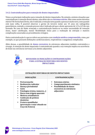 56
3.4.2. Contraindicações para remoção de dentes impactados:
Vimos as principais indicações para remoção de dentes impactados. No entanto, existem situações que
contraindicam a remoção desses dentes, uma delas são os extremos etários. Mas como assim extremos
etários? De forma bem direta, não é indicada a remoção nem quando a pessoa é muito nova, nem quando
está mais velha. É possível observar o germe do terceiro molar aos 15 anos em radiografias
panorâmicas, contudo, a remoção precoce não é indicada até que o dente apresente de 1/3 a 2/3 de raiz
formada. No caso de idade avançada a contraindicação baseia-se na maior necessidade de remoção
óssea, maior calcificação, menor flexibilidade óssea para a realização da extração e maiores
complicações associadas ao procedimento cirúrgico.
Outra contraindicação é a que se refere aos pacientes com condição médica comprometida, como, por
exemplo, os que possuem disfunções cardiovasculares, respiratórias e sanguíneas complicadas.
Além dessas, a possibilidade de danos excessivos às estruturas adjacentes também contraindica a
cirurgia. A remoção do dente impactado é contraindicada quando a sua remoção implica na ocorrência
de lesão nas estruturas nervosas e/ou dentes adjacentes.
EXTRAÇÕES DENTÁRIAS DE DENTES IMPACTADOS
INDICAÇÕES CONTRAINDICAÇÕES
▪ Pericoronarite
▪ Reabsorção radicular
▪ Doença periodontal
▪ Cárie
▪ Patologias (cistos, tumores...)
▪ Dores sem origem aparente
▪ Motivos ortodônticos
▪ Confecção de prótese
dentárias
▪ Fratura mandibular
(prevenção e estar situado no
traço da fratura)
▪ Extremos etários
▪ Comprometimento sistêmico
▪ Possibilidade de danos
excessivos às estruturas
adjacentes
REVISANDO AS INDICAÇÕES E CONTRAINDICAÇÕES
PARA A EXTRAÇÃO DENTÁRIA DOS DENTES
IMPACTADOS
Cássia Franco Della Mea Reginato, Mirela Sangoi Barreto
Aula 00 (Profª. Cássia Reginato)
Odontologia p/ Concursos - Curso Regular (Com Videoaulas) 2020
www.estrategiaconcursos.com.br
0
00000000000 - DEMO
 