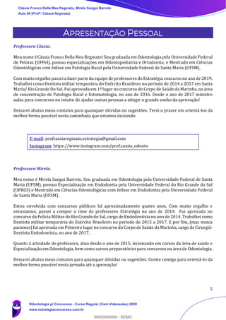 5
APRESENTAÇÃO PESSOAL
Professora Cássia.
Meu nome é Cássia Franco Della Mea Reginato! Sou graduada em Odontologia pela Universidade Federal
de Pelotas (UFPel), possuo especializações em Odontopediatria e Ortodontia; e Mestrado em Ciências
Odontológicas com ênfase em Patologia Bucal pela Universidade Federal de Santa Maria (UFSM).
Com muito orgulho passei a fazer parte da equipe de professores do Estratégia concurso no ano de 2019.
Trabalhei como Dentista militar temporária do Exército Brasileiro no período de 2014 a 2017 em Santa
Maria/ Rio Grande Do Sul. Fui aprovada em 1º lugar no concurso do Corpo de Saúde da Marinha, na área
de concentração de Patologia Bucal e Estomatologia, no ano de 2016. Desde o ano de 2017 ministro
aulas para concursos no intuito de ajudar outras pessoas a atingir o grande sonho da aprovação!
Deixarei abaixo meus contatos para quaisquer dúvidas ou sugestões. Terei o prazer em orientá-los da
melhor forma possível nesta caminhada que estamos iniciando
E-mail: profcassiareginato.estrategia@gmail.com
Instagram: https://www.instagram.com/prof.cassia_odonto
Professora Mirela.
Meu nome é Mirela Sangoi Barreto. Sou graduada em Odontologia pela Universidade Federal de Santa
Maria (UFSM), possuo Especialização em Endodontia pela Universidade Federal do Rio Grande do Sul
(UFRGS) e Mestrado em Ciências Odontológicas com ênfase em Endodontia pela Universidade Federal
de Santa Maria (UFSM).
Estou envolvida com concursos públicos há aproximadamente quatro anos. Com muito orgulho e
entusiasmo, passei a compor o time de professores Estratégia no ano de 2019. Fui aprovada no
concurso da Polícia Militar do Rio Grande do Sul, cargo de Endodontista no ano de 2014. Trabalhei como
Dentista militar temporária do Exército Brasileiro no período de 2015 a 2017. E por fim, (mas nunca
paramos) fui aprovada em Primeiro lugar no concurso do Corpo de Saúde da Marinha, cargo de Cirurgiã-
Dentista Endodontista, no ano de 2017.
Quanto à atividade de professora, atuo desde o ano de 2015, lecionando em cursos da área de saúde e
Especialização em Odontologia, bem como cursos preparatórios para concursos na área de Odontologia.
Deixarei abaixo meus contatos para quaisquer dúvidas ou sugestões. Comte comigo para orientá-lo da
melhor forma possível nesta jornada até a aprovação!
Cássia Franco Della Mea Reginato, Mirela Sangoi Barreto
Aula 00 (Profª. Cássia Reginato)
Odontologia p/ Concursos - Curso Regular (Com Videoaulas) 2020
www.estrategiaconcursos.com.br
0
00000000000 - DEMO
 