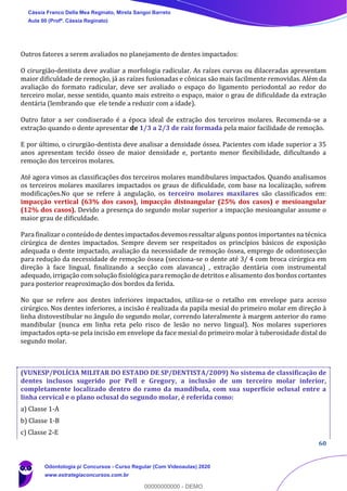 60
Outros fatores a serem avaliados no planejamento de dentes impactados:
O cirurgião-dentista deve avaliar a morfologia radicular. As raízes curvas ou dilaceradas apresentam
maior dificuldade de remoção, já as raízes fusionadas e cônicas são mais facilmente removidas. Além da
avaliação do formato radicular, deve ser avaliado o espaço do ligamento periodontal ao redor do
terceiro molar, nesse sentido, quanto mais estreito o espaço, maior o grau de dificuldade da extração
dentária (lembrando que ele tende a reduzir com a idade).
Outro fator a ser condiserado é a época ideal de extração dos terceiros molares. Recomenda-se a
extração quando o dente apresentar de 1/3 a 2/3 de raiz formada pela maior facilidade de remoção.
E por último, o cirurgião-dentista deve analisar a densidade óssea. Pacientes com idade superior a 35
anos apresentam tecido ósseo de maior densidade e, portanto menor flexibilidade, dificultando a
remoção dos terceiros molares.
Até agora vimos as classificações dos terceiros molares mandibulares impactados. Quando analisamos
os terceiros molares maxilares impactados os graus de dificuldade, com base na localização, sofrem
modificações.No que se refere à angulação, os terceiro molares maxilares são classificados em:
impacção vertical (63% dos casos), impacção distoangular (25% dos casos) e mesioangular
(12% dos casos). Devido a presença do segundo molar superior a impacção mesioangular assume o
maior grau de dificuldade.
Para finalizar o conteúdo de dentes impactados devemos ressaltar alguns pontos importantes na técnica
cirúrgica de dentes impactados. Sempre devem ser respeitados os princípios básicos de exposição
adequada o dente impactado, avaliação da necessidade de remoção óssea, emprego de odontosecção
para redução da necessidade de remoção óssea (secciona-se o dente até 3/ 4 com broca cirúrgica em
direção à face lingual, finalizando a secção com alavanca) , extração dentária com instrumental
adequado, irrigação com solução fisiológica para remoção de detritos e alisamento dos bordos cortantes
para posterior reaproximação dos bordos da ferida.
No que se refere aos dentes inferiores impactados, utiliza-se o retalho em envelope para acesso
cirúrgico. Nos dentes inferiores, a incisão é realizada da papila mesial do primeiro molar em direção à
linha distovestibular no ângulo do segundo molar, correndo lateralmente à margem anterior do ramo
mandibular (nunca em linha reta pelo risco de lesão no nervo lingual). Nos molares superiores
impactados opta-se pela incisão em envelope da face mesial do primeiro molar à tuberosidade distal do
segundo molar.
(VUNESP/POLÍCIA MILITAR DO ESTADO DE SP/DENTISTA/2009) No sistema de classificação de
dentes inclusos sugerido por Pell e Gregory, a inclusão de um terceiro molar inferior,
completamente localizado dentro do ramo da mandíbula, com sua superfície oclusal entre a
linha cervical e o plano oclusal do segundo molar, é referida como:
a) Classe 1-A
b) Classe 1-B
c) Classe 2-E
Cássia Franco Della Mea Reginato, Mirela Sangoi Barreto
Aula 00 (Profª. Cássia Reginato)
Odontologia p/ Concursos - Curso Regular (Com Videoaulas) 2020
www.estrategiaconcursos.com.br
0
00000000000 - DEMO
 
