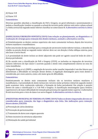 61
d) Classe 3-B
e) Classe 3-D
Comentários:
Diversas questões abordam a classificação de Pell e Gregory, no geral informam o posicionamento e
pedem a classificação. Lembre-se quando a oclusal do terceiro molar inferior está entre o plano oclusal
e a linha cervical do segundo molar inferior classifica-se como Classe B. A alternativa correta é a letra
D.
(IADES/ALEGO/CIRURGIÃO-DENTISTA/2019) Com relação ao planejamento, ao diagnóstico e à
realização de cirurgia para remoção dos dentes inclusos, assinale a alternativa correta.
a) Estatisticamente os dentes caninos superiores são mais comumente inclusos, depois dos terceiros
molares maxilares e mandibulares.
b) Em uma incisão do tipo envelope para a remoção de um terceiro molar inferior incluso, o desenho do
retalho na porção distal ao segundo molar inferior deve ser em direção à linha oblíqua externa, para
não lesar o nervo bucal.
c) A proximidade do dente incluso ao dente adjacente não pode ser agente causal de lesão de cárie e
doença periodontal.
d) De acordo com a classificação de Pell e Gregory (1933), as inclusões ou impacções de terceiros
molares inferiores do tipo classe C ocorrem quando o dente está completamente imerso no osso do
ramo mandibular.
e) Segundo Hupp et al. (2009), a angulação do terceiro molar maxilar impactado é um dos fatores que
determinam a dificuldade na extração desses dentes. A angulação distoangular para esses dentes é
considerada, por esses autores, como a de maior grau de dificuldade.
Comentários:
Estatisticamente os dentes mais comumente inclusos são os terceiros molares maxilares e
mandibulares. A proximidade do dente incluso (ex: terceiro molar próximo à distal do segundo molar)
pode ocasionar cárie, reabsorção radicular e formação de bolsa periodontal. Em relação à posição
dentro do ramo a classificação é a 3 de Pell e Gregory. A classificação mesioangular (para molares
superiores) é a de maior dificuldade de remoção pela presença do segundo molar superior. A alternativa
B está incorreta pois o risco de dano é ao nervo lingual. A alternativa correta é a letra A.
(PREFEITURA MUNICIPAL DE TERESINA-PI/CBMF/2019) Todos os dentes impactados devem ser
considerados para remoção, tão logo o diagnóstico seja feito. São indicações para remoção
desses dentes, EXCETO:
a) Prevenção de cáries dentárias
b) Prevenção de pericoronarites
c) Tratamento de dores sem origem aparente
d) Dano excessivo às estruturas adjacentes
e) Otimização da saúde periodontal
Cássia Franco Della Mea Reginato, Mirela Sangoi Barreto
Aula 00 (Profª. Cássia Reginato)
Odontologia p/ Concursos - Curso Regular (Com Videoaulas) 2020
www.estrategiaconcursos.com.br
0
00000000000 - DEMO
 