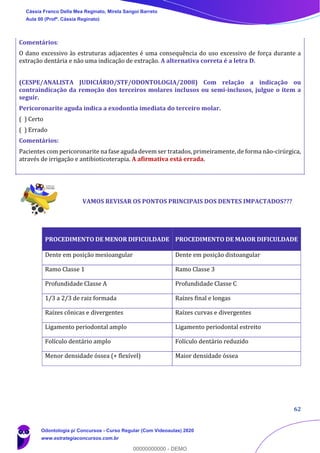 62
Comentários:
O dano excessivo às estruturas adjacentes é uma consequência do uso excessivo de força durante a
extração dentária e não uma indicação de extração. A alternativa correta é a letra D.
(CESPE/ANALISTA JUDICIÁRIO/STF/ODONTOLOGIA/2008) Com relação a indicação ou
contraindicação da remoção dos terceiros molares inclusos ou semi-inclusos, julgue o item a
seguir.
Pericoronarite aguda indica a exodontia imediata do terceiro molar.
( ) Certo
( ) Errado
Comentários:
Pacientes com pericoronarite na fase aguda devem ser tratados, primeiramente, de forma não-cirúrgica,
através de irrigação e antibioticoterapia. A afirmativa está errada.
VAMOS REVISAR OS PONTOS PRINCIPAIS DOS DENTES IMPACTADOS???
PROCEDIMENTO DE MENOR DIFICULDADE PROCEDIMENTO DE MAIOR DIFICULDADE
Dente em posição mesioangular Dente em posição distoangular
Ramo Classe 1 Ramo Classe 3
Profundidade Classe A Profundidade Classe C
1/3 a 2/3 de raiz formada Raízes final e longas
Raízes cônicas e divergentes Raízes curvas e divergentes
Ligamento periodontal amplo Ligamento periodontal estreito
Folículo dentário amplo Folículo dentário reduzido
Menor densidade óssea (+ flexível) Maior densidade óssea
Cássia Franco Della Mea Reginato, Mirela Sangoi Barreto
Aula 00 (Profª. Cássia Reginato)
Odontologia p/ Concursos - Curso Regular (Com Videoaulas) 2020
www.estrategiaconcursos.com.br
0
00000000000 - DEMO
 