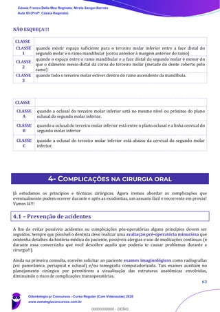 63
NÃO ESQUEÇA!!!
CLASSE
CLASSE
1
quando existir espaço suficiente para o terceiro molar inferior entre a face distal do
segundo molar e o ramo mandibular (coroa anterior à margem anterior do ramo)
CLASSE
2
quando o espaço entre o ramo mandibular e a face distal do segundo molar é menor do
que o diâmetro mesio-distal da coroa do terceiro molar (metade do dente coberto pelo
ramo)
CLASSE
3
quando todo o terceiro molar estiver dentro do ramo ascendente da mandíbula.
4- COMPLICAÇÕES NA CIRURGIA ORAL
Já estudamos os princípios e técnicas cirúrgicas. Agora iremos abordar as complicações que
eventualmente podem ocorrer durante e após as exodontias, um assunto fácil e recorrente em provas!
Vamos lá?!!
4.1 – Prevenção de acidentes
A fim de evitar possíveis acidentes ou complicações pós-operatórias alguns princípios devem ser
seguidos. Sempre que possível o dentista deve realizar uma avaliação pré-operatória minuciosa que
contenha detalhes da história médica do paciente, possíveis alergias e uso de medicações contínuas (é
durante essa conversinha que você descobre aquilo que poderia te causar problemas durante a
cirurgia!!).
Ainda na primeira consulta, convém solicitar ao paciente exames imaginológicos como radiografias
(ex: panorâmica, periapical e oclusal) e/ou tomografia computadorizada. Tais exames auxiliam no
planejamento cirúrgico por permitirem a visualização das estruturas anatômicas envolvidas,
diminuindo o risco de complicações transoperatórias.
CLASSE
CLASSE
A
quando a oclusal do terceiro molar inferior está no mesmo nível ou próximo do plano
oclusal do segundo molar inferior.
CLASSE
B
quando a oclusal do terceiro molar inferior está entre o plano oclusal e a linha cervical do
segundo molar inferior
CLASSE
C
quando a oclusal do terceiro molar inferior está abaixo da cervical do segundo molar
inferior.
Cássia Franco Della Mea Reginato, Mirela Sangoi Barreto
Aula 00 (Profª. Cássia Reginato)
Odontologia p/ Concursos - Curso Regular (Com Videoaulas) 2020
www.estrategiaconcursos.com.br
0
00000000000 - DEMO
 