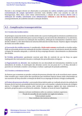 64
Durante o ato cirúrgico devem ser observados os princípios da cadeia asséptica para redução da
contaminação do campo operatório (veremos mais detalhes sobre esse assunto na aula de
biossegurança. Além disso, como vimos anteriormente, a adoção de uma técnica aberta com a
utilização de retalho, osteotomia e/ou odontosecção reduzem o uso de força excessiva e,
consequentemente, de acidentes durante a extração dentária.
4.2 – Complicações transoperatórias
4.2.1 Lesões dos tecidos moles:
As principais causas das lesões aos tecidos moles são o acesso inadequado às estruturas anatômicas (ex:
tamanho do retalho insuficiente para o acesso cirúrgico), uso incorreto dos afastadores e/ ou alavancas,
emprego de força excessiva na realização das manobras, utilização de instrumentos rotatórios sem o
devido cuidado e a não observância da natureza delicada dos tecidos bucais. Vejamos alguns exemplos
de lesões aos tecidos moles:
a) Laceração do retalho mucoso: é considerada a lesão mais comum envolvendo os tecidos moles.
Pode ser prevenida através da realização de incisões relaxantes, acesso às estruturas através de retalho
cirúrgico de tamanho adequado, o controle da força emprega durante o descolamento ou afastamento
dos tecidos.
b) Feridas perfurantes: geralmente ocorrem pela falta de controle do uso da força ou apoio
inadequado dos instrumentos durante a realização dos procedimentos cirúrgicos.
c) Esgarçamento ou abrasão: são resultantes do uso descuidado de instrumentos rotatórios ou de
afastadores de tecidos. A cicatrização das abrasões ocorre em um prazo de 5 a 10 dias, devendo o
paciente ser orientado a manter a área limpa e realizar a aplicação de pomada antibiótica.
4.2.2 Lesões a estruturas ósseas:
As fraturas que acometem as paredes corticais do processo alveolar são as de ocorrência mais comum.
Cabe ressaltar que a maior parte das ocorrências que envolvem fraturas ósseas estão relacionadas ao
uso excessivo de força durante a remoção do dente ou ao emprego de técnica cirúrgica inadequada.
a) Fratura do processo alveolar: a prevenção dessa injúria pode ser realizada através da avaliação do
formato da (s) raiz (es), proximidade da (s) raiz (es) com o seio maxilar e adoção da técnica de cirúrgica
aberta. O cirurgião dentista precisa estar ciente de que algumas regiões são mais vulneráveis e,
portanto, propícias para a ocorrência de acidentes. Vejamos os locais de maior fragilidade:
Lâminas corticais vestibulares sobre os caninos e molares superiores
Porção do assoalho do seio maxilar em região de molares,
Tuberosidade maxilar
Osso vestibular dos incisivos inferiores.
Cássia Franco Della Mea Reginato, Mirela Sangoi Barreto
Aula 00 (Profª. Cássia Reginato)
Odontologia p/ Concursos - Curso Regular (Com Videoaulas) 2020
www.estrategiaconcursos.com.br
0
00000000000 - DEMO
 