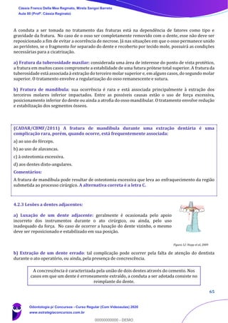 65
A conduta a ser tomada no tratamento das fraturas está na dependência de fatores como tipo e
gravidade da fratura. No caso de o osso ser completamente removido com o dente, esse não deve ser
reposicionado a fim de evitar a ocorrência de necrose. Já nas situações em que o osso permanece unido
ao periósteo, se o fragmento for separado do dente e recoberto por tecido mole, possuirá as condições
necessárias para a cicatrização.
a) Fratura da tuberosidade maxilar: considerada uma área de interesse do ponto de vista protético,
a fratura em muitos casos compromete a estabilidade de uma futura prótese total superior. A fratura da
tuberosidade está associada à extração do terceiro molar superior e, em alguns casos, do segundo molar
superior. O tratamento envolve a regularização do osso remanescente e sutura.
b) Fratura de mandíbula: sua ocorrência é rara e está associada principalmente à extração dos
terceiros molares inferior impactados. Entre as possíveis causas estão o uso de força excessiva,
posicionamento inferior do dente ou ainda a atrofia do osso mandibular. O tratamento envolve redução
e estabilização dos segmentos ósseos.
(CADAR/CBMF/2011) A fratura de mandíbula durante uma extração dentária é uma
complicação rara, porém, quando ocorre, está frequentemente associada:
a) ao uso do fórceps.
b) ao uso de alavancas.
c) à osteotomia excessiva.
d) aos dentes disto-angulares.
Comentários:
A fratura de mandíbula pode resultar de osteotomia excessiva que leva ao enfraquecimento da região
submetida ao processo cirúrgico. A alternativa correta é a letra C.
4.2.3 Lesões a dentes adjacentes:
a) Luxação de um dente adjacente: geralmente é ocasionada pelo apoio
incorreto dos instrumentos durante o ato cirúrgico, ou ainda, pelo uso
inadequado da força. No caso de ocorrer a luxação do dente vizinho, o mesmo
deve ser reposicionado e estabilizado em sua posição.
b) Extração de um dente errado: tal complicação pode ocorrer pela falta de atenção do dentista
durante o ato operatório, ou ainda, pela presença de concrescência.
A concrescência é caracterizada pela união de dois dentes através do cemento. Nos
casos em que um dente é erroneamente extraído, a conduta a ser adotada consiste no
reimplante do dente.
Figura 12: Hupp et al, 2009
Cássia Franco Della Mea Reginato, Mirela Sangoi Barreto
Aula 00 (Profª. Cássia Reginato)
Odontologia p/ Concursos - Curso Regular (Com Videoaulas) 2020
www.estrategiaconcursos.com.br
0
00000000000 - DEMO
 