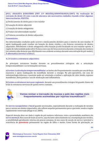 66
(FCC/ ANALISTA JUDICIÁRIO (TRT 23ª REGIÃO)/ODONTOLOGIA/2007) Na realização de
extração do dente 24 com o uso de alavanca são necessários cuidados visando evitar algumas
intercorrências, EXCETO:
a) Deslocamento do dente para o seio maxilar
b) Luxação do dente adjacente
c) Luxação do dente antagonista
d) Fratura da tuberosidade maxilar
e) Fraturas coronárias de dentes adjacentes
Comentários:
Em determinadas condições pode ocorrer o deslocamento dentário para o interior do seio maxilar. O
apoio inadequado pode resultar em luxação do dente vizinho e em fraturas coronárias de dentes
adjacentes. Dificilmente o dente antagonista sofra luxação já está localizado no arco maxilar oposto. A
região de tuberosidade pode sofrer fratura com o uso de força excessiva durante a remoção dos molares
(no entanto cabe destacar que dificilmente esse acidente aconteça durante uma extração de pré-molar).
A alternativa correta é a letra C.
4.2.4 Lesões a estruturas adjacentes:
As principais estruturas lesadas durante os procedimentos cirúrgicos são a articulação
temporomandibular e as terminações nervosas.
a) Lesões à articulação temporomandibular: as lesões são frequentemente causadas por uso de força
excessiva e apoio inadequado da mandíbula durante a cirurgia. No pós-operatório, em caso de
sintomatologia dolorosa, o paciente pode ser orientado a realizar a aplicação de calor úmido, repouso
mandibular, dieta pastosa e uso de medicação anti-inflamatória.
b) Lesões a estruturas nervosas regionais: durante um procedimento cirúrgico há grande chance de
lesão às estruturas nervosas do quinto nervo craniano.
Vamos revisar a inervação da mucosa e pele das regiões mais
frequentemente acometidas por injúrias traumáticas??
Os nervos nasopalatino e bucal quando seccionados, especialmente durante a realização de incisões
para o acesso aos dentes impactados, não sofrem sequelas permanentes para o paciente, sendo a região
rapidamente reinervada (Hupp et al, 2009).
Especial atenção deve ser dada à região de pré-molares inferiores, visto a proximidade anatômica do
nervo mentual. Nos casos de lesão ao nervo, seja durante o descolamento ou a manipulação dos tecidos,
a sensibilidade geralmente retorna em poucas semanas. Já nos casos de secção do nervo é provável a
ocorrência de parestesia permanente na região de lábio e mento. Como forma de precaução, ao
Cássia Franco Della Mea Reginato, Mirela Sangoi Barreto
Aula 00 (Profª. Cássia Reginato)
Odontologia p/ Concursos - Curso Regular (Com Videoaulas) 2020
www.estrategiaconcursos.com.br
0
00000000000 - DEMO
 